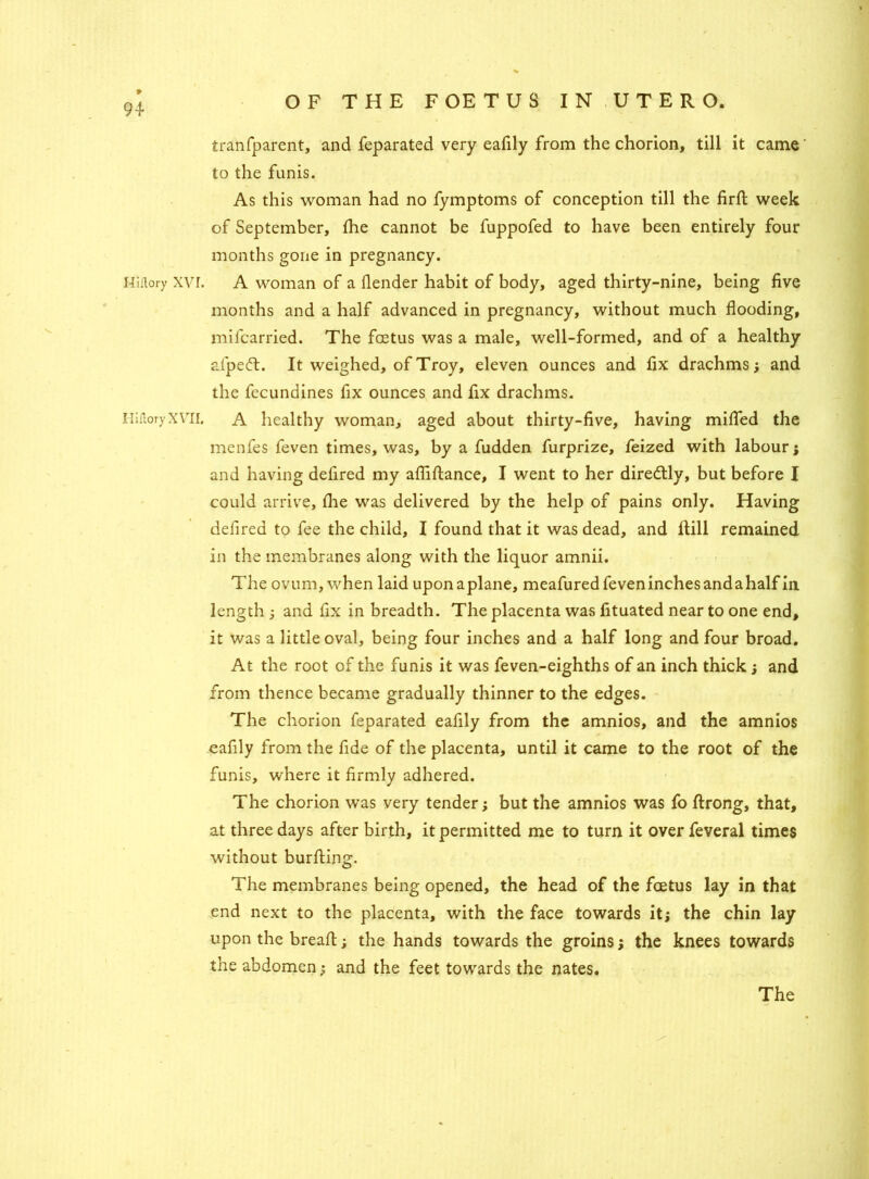Hiftory XVI. Hiftory XVII. tranfparent, and feparated very eafily from the chorion, till it came' to the funis. As this woman had no fymptoms of conception till the firfl: week of September, fhe cannot be fuppofed to have been entirely four months gone in pregnancy. A woman of a llender habit of body, aged thirty-nine, being five months and a half advanced in pregnancy, without much flooding, mifcarried. The fcetus was a male, well-formed, and of a healthy afpeft. It weighed, of Troy, eleven ounces and fix drachms; and the fecundines fix ounces and fix drachms. A healthy woman, aged about thirty-five, having milled the menfes feven times, was, by a fudden furprize, feized with labour ; and having defired my afliftance, I went to her diredtly, but before I could arrive, fhe was delivered by the help of pains only. Having defired to fee the child, I found that it was dead, and Hill remained in the membranes along with the liquor amnii. The ovum, when laid upon a plane, meafured feven inches and a half in length ; and fix in breadth. The placenta was fituated near to one end, it was a little oval, being four inches and a half long and four broad. At the root of the funis it was feven-eighths of an inch thick; and from thence became gradually thinner to the edges. The chorion feparated eafily from the amnios, and the amnios eafily from the fide of the placenta, until it came to the root of the funis, where it firmly adhered. The chorion was very tender; but the amnios was fo ftrong, that, at three days after birth, it permitted me to turn it over feveral times without burfting. The membranes being opened, the head of the fcetus lay in that end next to the placenta, with the face towards it; the chin lay upon the bread:; the hands towards the groins; the knees towards the abdomen; and the feet towards the nates. The