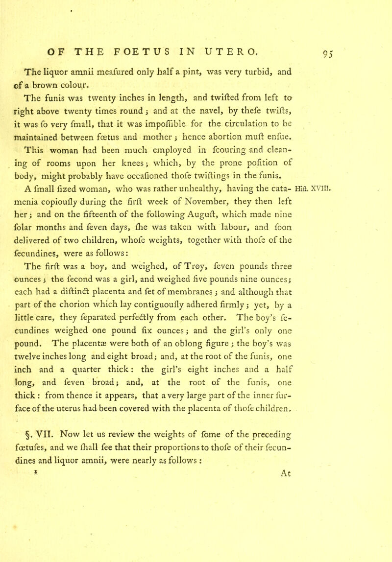 The liquor amnii meafured only half a pint, was very turbid, and of a brown colour. The funis was twenty inches in length, and twitted from left to right above twenty times round ; and at the navel, by thefe twifts, it was fo very fmall, that it was impofiible for the circulation to be maintained between foetus and mother; hence abortion mutt enfue. This woman had been much employed in fcouring and clean- ing of rooms upon her knees; which, by the prone pofition of body, might probably have occafioned thofe twittings in the funis. A fmall lized woman, who was rather unhealthy, having the cata- Hilt. XVIII. menia copioufly during the firft week of November, they then left her; and on the fifteenth of the following Auguft, which made nine folar months and feven days, fhe was taken with labour, and foon delivered of two children, whofe weights, together with thofe of the fecundines, were as follows: The firft was a boy, and weighed, of Troy, feven pounds three ounces ; the fecond was a girl, and weighed five pounds nine ounces; each had a diftindt placenta and fet of membranes ; and although that part of the chorion which lay contiguoufly adhered firmly ; yet, by a little care, they feparated perfectly from each other. The boy’s fe- cundines weighed one pound fix ounces; and the girl’s only one pound. The placentas were both of an oblong figure ; the boy’s was twelve inches long and eight broad; and, at the root of the funis, one inch and a quarter thick: the girl’s eight inches and a half long, and feven broad; and, at the root of the funis, one thick : from thence it appears, that a very large part of the inner fur- face of the uterus had been covered with the placenta of thofe children. §. VII. Now let us review the weights of fome of the preceding fcetufes, and we fhall fee that their proportions to thofe of their fecun- dines and liquor amnii, were nearly as follows : i At
