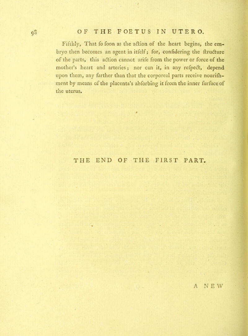 93 Fifthly, That fo foon as the adtion of the heart begins, the em- bryo then becomes an agent in itfelf; for, confidering the ftrudture of the parts, this adtion cannot arife from the power or force of the mother’s heart and arteries; nor can it, in any refpedt, depend upon them, any farther than that the corporeal parts receive nourifh- ment by means of the placenta’s abforbing it from the inner furfaceof the uterus. * THE END OF THE FIRST PART.