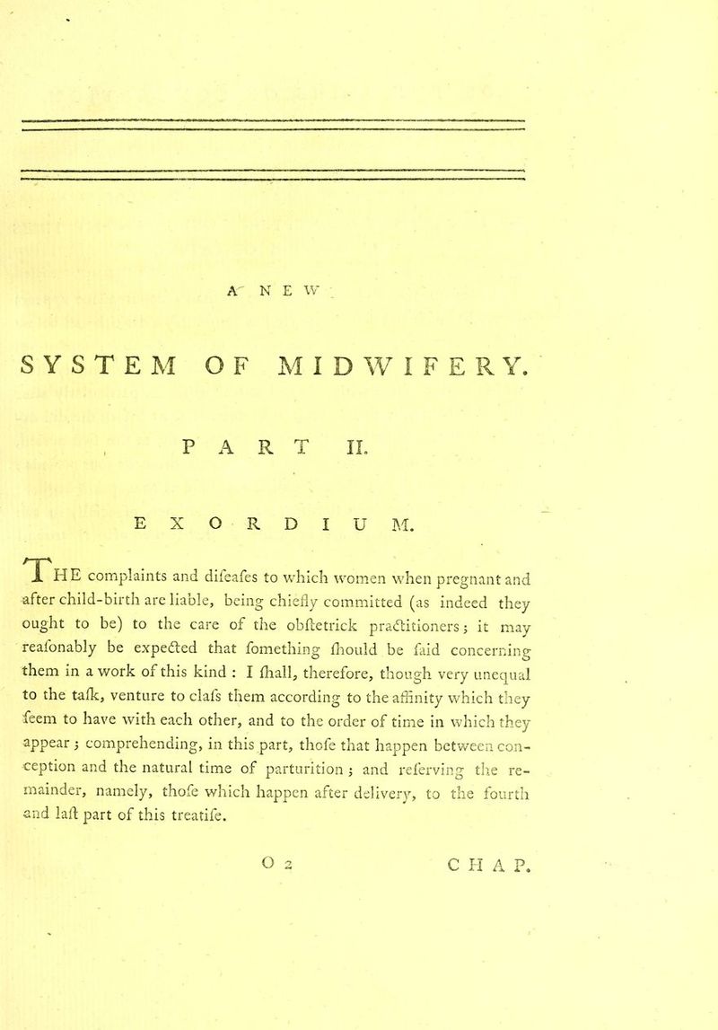 SYSTEM OF M I D W I F E R Y. PART II. EXORDIUM. The complaints and difeafes to which women when pregnant and after child-birth are liable, being chiefly committed (as indeed they ought to be) to the care of the obfletrick practitioners; it may reafonably be expeded that fomething fhould be faid concerning them in a work of this kind : I fhall, therefore, though very unequal to the talk, venture to clafs them according to the affinity which they feem to have with each other, and to the order of time in which they appear ; comprehending, in this part, thofe that happen between con- ception and the natural time of parturition ; and referving the re- mainder, namely, thofe which happen after delivery, to the fourth and lad part of this treatife. O 2 C H A P,