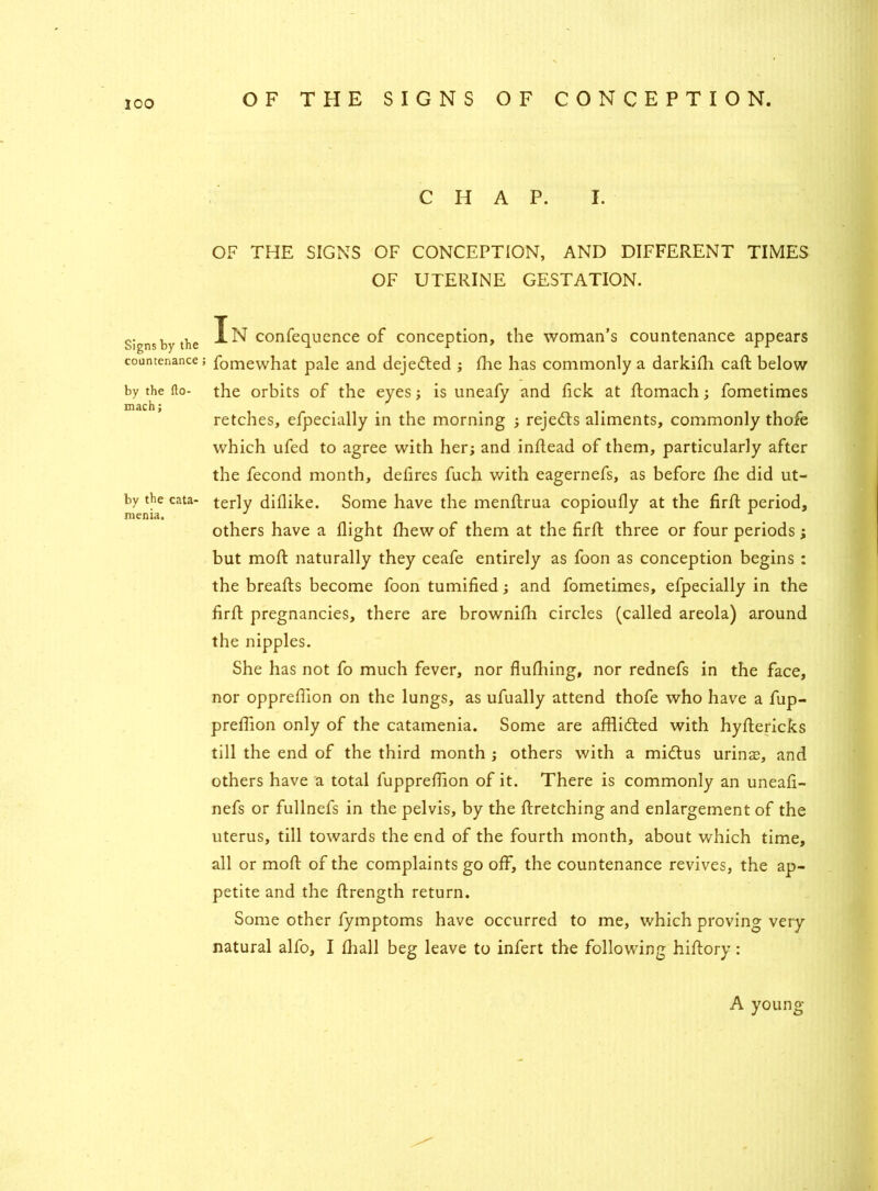 Signs by the countenance by the fto- mach; by the cata- menia. C H A P. I. OF THE SIGNS OF CONCEPTION, AND DIFFERENT TIMES OF UTERINE GESTATION. In confequence of conception, the woman’s countenance appears fomewhat pale and dejedted ; die has commonly a darkidi call; below the orbits of the eyes; is uneafy and fick at domach; fometimes retches, efpecially in the morning ; rejedls aliments, commonly thofe which ufed to agree with her; and indead of them, particularly after the fecond month, delires fuch with eagernefs, as before fhe did ut- terly diflike. Some have the menftrua copioufly at the fird period, others have a flight fhew of them at the fird three or four periods ; but mod naturally they ceafe entirely as foon as conception begins : the breads become foon tumified; and fometimes, efpecially in the fird pregnancies, there are brownidi circles (called areola) around the nipples. She has not fo much fever, nor dudiing, nor rednefs in the face, nor opprefiion on the lungs, as ufually attend thofe who have a fup- prefiion only of the catamenia. Some are afdidted with hydericks till the end of the third month ; others with a midtus urinas, and others have a total lupprefiion of it. There is commonly an uneafi- nefs or fullnefs in the pelvis, by the dretching and enlargement of the uterus, till towards the end of the fourth month, about which time, all or mod of the complaints go off, the countenance revives, the ap- petite and the drength return. Some other fymptoms have occurred to me, which proving very- natural alfo, I diall beg leave to infert the following hidory: A young