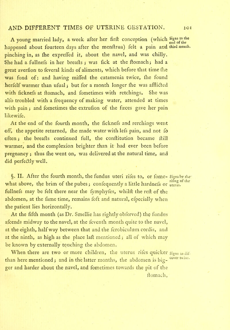A young married lady, a week after her firft conception (which happened about fourteen days after the mendrua) felt a pain anti third month, pinching in, as fhe expreffed it, about the navel, and was chilly. She had a. fullnefs in her breads ; was fick at the domach; had a great averfion to feveral kinds of aliments, which before that time Hie was fond of: and having miffed the catamenia twice, fhe found herfelf warmer than ufual; but for a month longer die was afflifted with ficknefs at ftomach, and fometimes with retchings. She was alfo troubled with a frequency of making water, attended at times with pain } and fometimes the extrulion of the fceces gave her pain likewife. At the end of the fourth month, the ficknefs and rerchings went off, the appetite returned, fhe made water with lefs pain, and not fe> often; the breads continued full, the conditution became dill warmer, and the complexion brighter than it had ever been before pregnancy ; thus die went on, was delivered at the natural time, and did perfe&ly well. §. II. After the fourth month, the fundus uteri riles to, or fome- Signsby the- what above, the brim of the pubes; confequently a little hardnefs or uterus, fullnefs may be felt there near the fymphyfes, whild the red of the abdomen, at the fame time, remains foft and natural, efpecially when the patient lies horizontally. At the fifth month (as Dr. Smellie has rightly obferved) the fundus afcends midway to the navel, at the feventh month quite to the navel, at the eighth, half way between that and the fcrobiculum cordis, and at the ninth, as high as the place lad mentioned; all of which may be known by externally touching the abdomen. When there are two or more children, the uterus rifes quicker signs to dif- than here mentioned; and in the latter months, the abdomen is big- ^°'er tvuiu‘ ger and harder about the navel, and fometimes towards the pit of the domach,