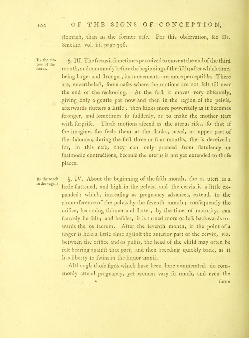 By the mo- tion of the foetus. By the touch in the vagina. flomach, than in the former cafe. For this obfervation, fee Dr. Smellie, vol. iii. page 396. §. III. The foetus is fometimes perceived to move at the end of the third month, and commonly before the beginning of the fifth; after which time, being larger and flronger, its movements are more perceptible. There are, neverthelefs, fome cafes where the motions are not felt till near the end of the reckoning. At the fir ft it moves very obfcurely, giving only a gentle pat now and then in the region of the pelvis, afterwards flutters a little ; then kicks more powerfully as it becomes ftronger, and fometimes fo fuddenly, as to make the mother ftart with furprife. Thefe motions afcend as the uterus rifes, fo that if flie imagines flue feels them at the flanks, navel, or upper part of the abdomen, during the firft three or four months, fhe is deceived ; for, in this cafe, they can only proceed from flatulency or fpafmodic contractions, becaufe the uterus is not yet extended to thofe places. §. IV. About the beginning of the fifth month, the os uteri is a little flattened, and high in the pelvis, and the cervix is a little ex- panded ; which, increafing as pregnancy advances, extends to the circumference of the pelvis by the feventh month ; confequently the orifice, becoming thinner and flatter, by the time of maturity, can fcarcely be felt; and befides, it is turned more or lefs backwards to- wards the os facrum. After the feventh month, if the point of a finger is held a little time againfl: the anterior part of the cervix, viz. between the orifice and os pubis, the head of the child may often be felt bearing againfl; that part, and then receding quickly back, as it has liberty to fwim in the liquor amnii. Although thofe figris which have been here enumerated, do com- monly attend pregnancy, yet women vary fo much, and even the * fame