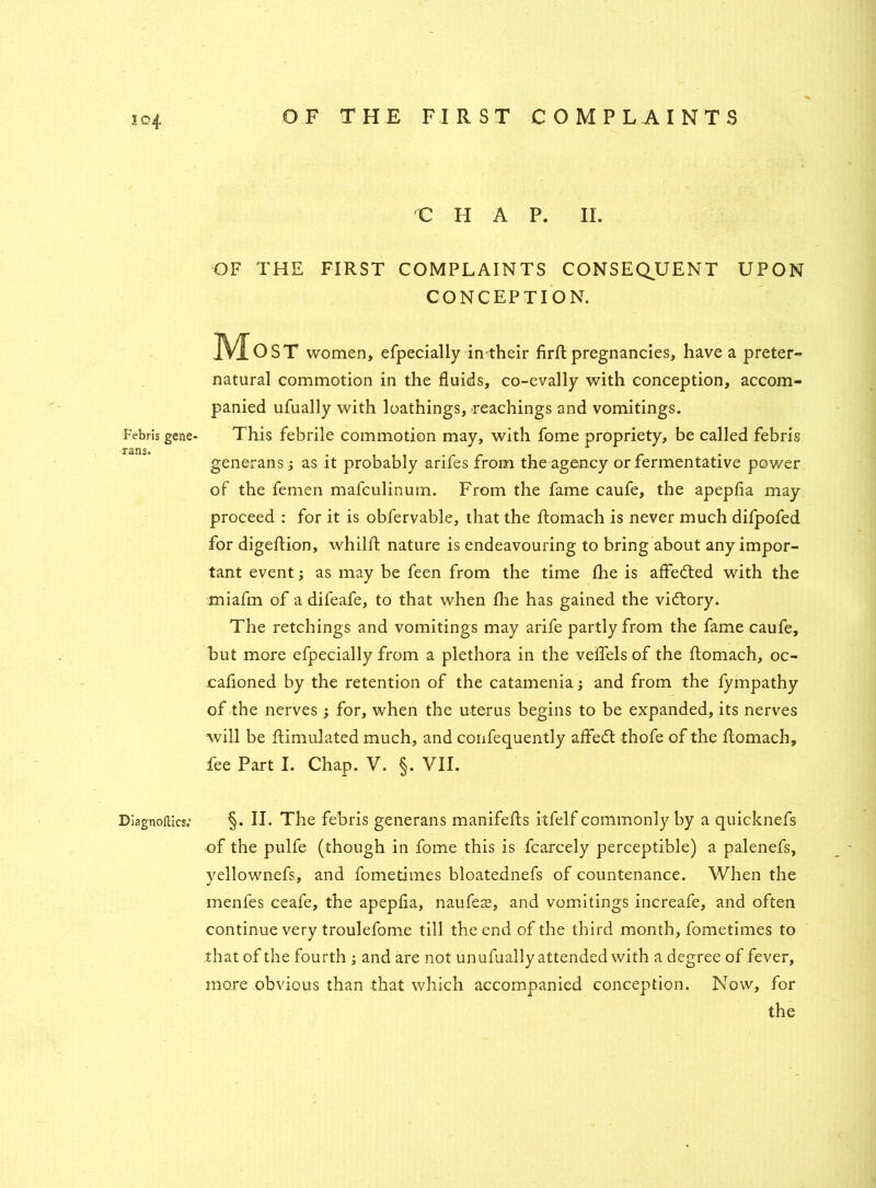 io4 Febris gene- rans. Diagnoses.’ C HAP. II. OF THE FIRST COMPLAINTS CONSEQUENT UPON CONCEPTION. JVIoST women, efpecially intheir firft pregnancies, have a preter- natural commotion in the fluids, co-evally with conception, accom- panied ufually with loathings, Teachings and vomitings. This febrile commotion may, with fome propriety, be called febris generans ; as it probably arifes from the agency or fermentative power of the femen mafculinum. From the fame caufe, the apepfia may proceed : for it is obfervable, that the ftomach is never much difpofed for digeflion, whilft nature is endeavouring to bring about any impor- tant event; as may be feen from the time fhe is affedted with the miafm of a difeafe, to that when fhe has gained the vidtory. The retchings and vomitings may arife partly from the fame caufe, but more efpecially from a plethora in the veflels of the ftomach, oc- cafioned by the retention of the catamenia; and from the lympathy of the nerves ; for, when the uterus begins to be expanded, its nerves will be ftimulated much, and confequently aftedt thofe of the ftomach, fee Part I. Chap. V. §. VII. §. II. The febris generans manifests itfelf commonly by a quicknefs of the pulfe (though in fome this is fcarcely perceptible) a palenefs, yellownefs, and fometimes bloatednefs of countenance. When the menfes ceafe, the apepfia, naufeae, and vomitings increafe, and often continue very troulefome till the end of the third month, fometimes to that of the fourth ; and are not unufually attended with a degree of fever, more obvious than that which accompanied conception. Now, for the