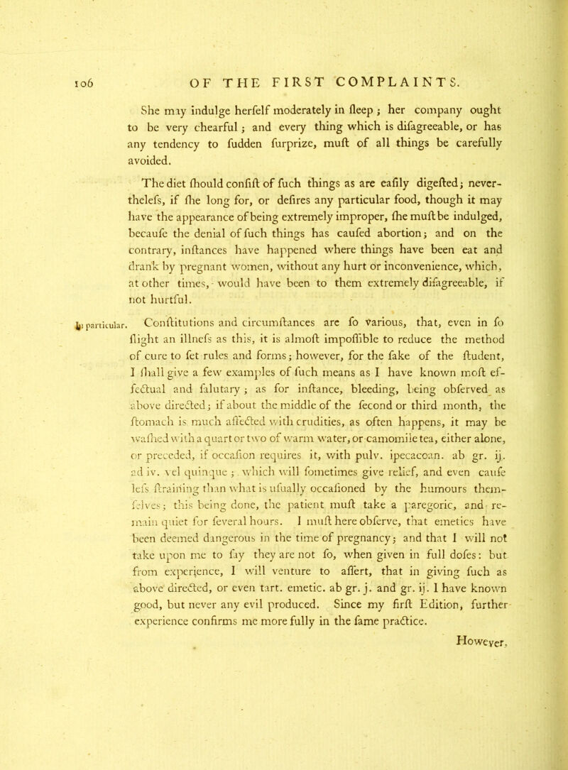 She may indulge herfelf moderately in deep ; her company ought to be very chearful; and every thing which is difagreeable, or has any tendency to hidden furprize, muft of all things be carefully avoided. The diet fhould confift of fuch things as are eafily digefted; never- thelefs, if die long for, or defires any particular food, though it may have the appearance of being extremely improper, fhe muft be indulged, becaufe the denial of fuch things has caufed abortion j and on the contrary, inftances have happened where things have been eat and drank by pregnant women, without any hurt or inconvenience, which, at other times, - would have been to them extremely disagreeable, if not hurtful. Li particular. Conftitutions and circumftances are fo Various, that, even in fo flight an illnefs as this, it is almoft impoflible to reduce the method of cure to fet rules and forms; however, for the fake of the ftudent, I fhall give a few examples of fuch means as I have known moft ef- fectual and falutary; as for inftance, bleeding, being obferved as above directed; if about the middle of the fecond or third month, the ftomach is much affeCted with crudities, as often happens, it may be wafhed with a quart or two of warm water, or camomile tea, either alone, or preceded, if occafton requires it, with pulv. ipecacoan. ab gr. ij. ad iv. \el quinque ; which will fometimes give relief, and even caufe lefs draining than what is ufually occalioned by the humours them- felves; this being done, the patient muft take a paregoric, and re- main quiet for feveral hours. 1 muft here obferve, that emetics have been deemed dangerous in the time of pregnancy; and that I will not take upon me to fiy they are not fo, when given in full dofes: but from experience, I will venture to aflert, that in giving fuch as above directed, or even tart, emetic, ab gr. j. and gr. ij. 1 have known good, but never any evil produced. Since my firft Edition, further experience confirms me more fully in the fame practice. However,
