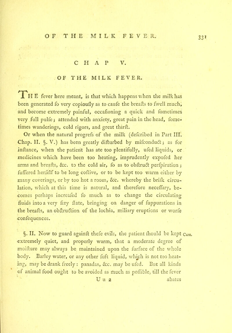 CHAP V. OF THE MILK FEVER. I H E fever here meant, is that which happens when the milk has been generated fo very copioufly as to caufe the breads to fwell much, and become extremely painful, occafioning a quick and fometimes very full pulfe; attended with anxiety, great pain in the head, fome- times wanderings, cold rigors, and great third. Or when the natural progrefs of the milk (defcribed in Part III. Chap. II. §. V.) has been greatly didurbed by mifcondudt; as for indance, when the patient has ate too plentifully, ufed liquids, or medicines which have been too heating, imprudently expofed her arms and breads, &c. to the cold air, fo as to obdruft perfpiration ; differed herfelf to be long codive, or to be kept too warm either by many coverings, or by too hot a room, &c. whereby the bride circu- lation, which at this time is natural, and therefore neceffary, be- comes perhaps increafed fo much as to change the circulating fluids into a very fizy date, bringing on danger of fuppurations in the breads, an obdruftion of the lochia, miliary eruptions or worfe confequences. §. II. Now to guard againd thefe evils, the patient fhould be kept cure, extremely quiet, and properly warm, that a moderate degree of moidure may always be maintained upon the furface of the whole body. Barley water, or any other foft liquid, whkh is not too heat- ing, may be drank freely : panadas, &c. may be ufed. But all kinds of animal food ought to be avoided as much as poffible, till the fever U u 2 abates