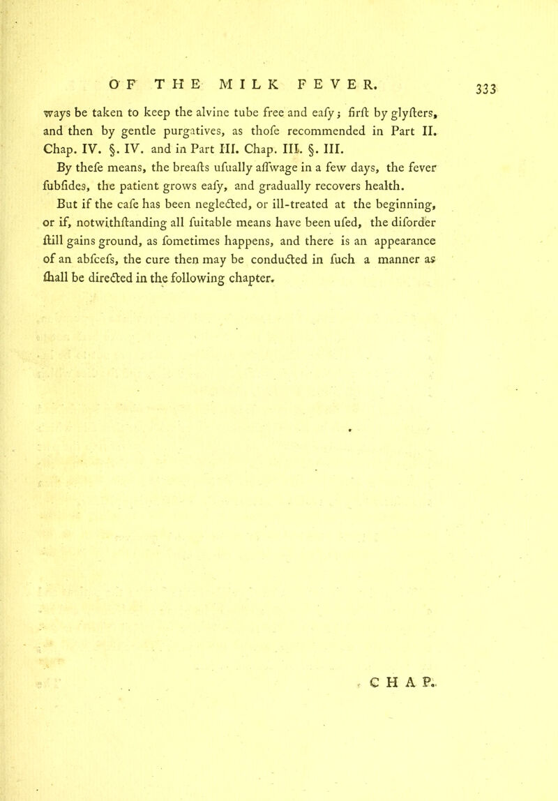 ways be taken to keep the alvine tube free and eafy j firft by glyfters, Chap. IV. §. IV. and in Part III. Chap. III. §. III. By thefe means, the breafts ufually alfwage in a few days, the fever fubfides, the patient grows eafy, and gradually recovers health. But if the cafe has been negledted, or ill-treated at the beginning, or if, notwithftanding all fuitable means have been ufed, the diforder Rill gains ground, as fometimes happens, and there is an appearance of an abfcefs, the cure then may be conduced in fuch a manner as £hall be dire&ed in the following chapter. e CHAP.. to