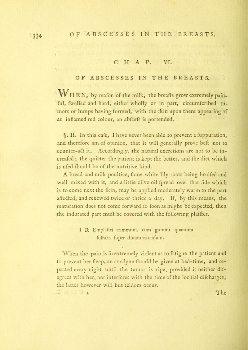 CHAP. VI. OF ABSCESSES IN THE BREASTS. Wh E N, by reafon of the milk, the breafts grow extremely pain- ful, fwelled and hard, either wholly or in part, circumfcribed tu- mors or lumps having formed, with the fkin upon them appearing of an inflamed red colour, an abfcefs is portended. §. II. In this cafe, I have never been able to prevent a fuppuration, and therefore am of opinion, that it will generally prove belt not to counter-a£t it. Accordingly, the natural excretions are not to be in- creafed ; the quieter the patient is kept the better, and the diet which is ufed fhould be of the nutritive kind. A bread and milk poultice, fome white lily roots being bruifed and well mixed with it, and a little olive oil fpread over that fide which is to come next the fkin, may be applied moderately warm to the part affected, and renewed twice or thrice a day. If, by this-means, the maturation does not come forward fo foon as might be expe&ed, then the indurated part muff be covered with the following plaifter. I R Emplaftri communl, cum gummi quantum fufficit, fuper alutam extenfum. When the pain is fo extremely violent as to fatigue the patient and to prevent her fleep, an anodyne fhould be given at bed-time, and re- peated every night until the tumor is ripe, provided it neither dis- agrees with her, nor interferes with the time of the lochial difcharges; the latter however will but feldom occur. The