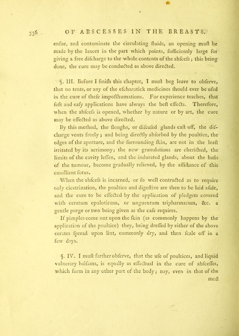 * enfue, and contaminate the circulating fluids, an opening mud be made by the lancet in the part which points, fufficiently large for giving a free difcharge to the whole contents of the abfcefs; this being done, the cure may be conduced as above diredted. III. Before I finifh this chapter, I mud beg leave to obferve, that no tents, or any of the efcharotick medicines fliould ever be ufed in the cure of thefe impofthumations. For experience teaches, that foft and eafy applications have always the befl effedts. Therefore, when the abfcefs is opened, whether by nature or by art, the cure may be effedled as above diredted. By this method, the floughs, or difeafed glands call off, the dif- c'harge vents freely ; and being diredtly abforbed by the poultice, the edges of the aperture, and the furrounding fkin, are not in the leafl irritated by its acrimony; the new granulations are cherifhed, the limits of the cavity leffen, and the indurated glands, about the bafis of the tumour, become gradually relieved, by the aflifiance of this emollient fotus. When the abfcefs is incarned, or fo well contradled as to require only cicatrization, the poultice and digeftive are then to be laid afide, and the cure to be effedled by the application of pledgets covered with ceratum epuloticum, or unguentum tripharmacum, &c. a gentle purge or two being given as the cafe requires. If pimples come out upon the fkin (as commonly happens by the application of the poultice) they, being dreffed by either of the above cerates fpread upon lint, commonly dry, and then fcale off in a few days. §. IV. I muft farther obferve, that the ufe of poultices, and liquid vulnerary balfams, is equally as effedlual in the cure of abfcefles, which form in any other part of the body; nay, even in that of the moil