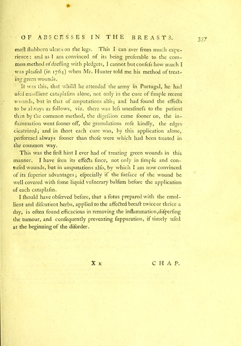 + jnoft ftubbcrn ulcers on the legs. This I can aver from much expe- rience : and as I am convinced of its being preferable to the com- mon method ofdreding with pledgets, 1 cannot butconfefs how much I was pleaded (in 1764) when Mr. Hunter told me his method of treat- ing-green wounds. It was this, that whilfl he attended the army in Portugal, he had ufed emollient cataplafms alone, not only in the cure of fimple recent wounds, but in that of amputations alio; and had found the effects to be always as follow's, viz. there was lefs uneafinefs to the patient than by the common method, the digefdon came looner on, the in- flammation went fooner off, the granulations role kindly, the edges cicatrized; and in lhort each cure was, by this application alone, performed always fooner than thole were which had been treated in the common way. This was the firld hint I ever had of treating green wounds in this manner. I have feen its effects fince, not only in limple and con- futed wounds, but in amputations alfo, by which I am now convinced of its fuperior advantages; efpecially if the furnace of the wound be -well covered with lome liquid vulnerary balfam before the application of each cataplafm. lient and difcutient herbs, applied to the affedted bread: twice or thrice a day, is often found efficacious in removing the infammation,difperfing the tumour, and confequently preventing fuppuration, if timely ufed at the beginning of the diforder > X x CHAP. fO