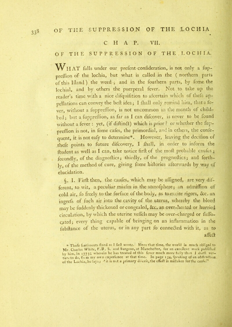 CHAP. VII. OF THE SUPPRESSION OF THE LOCHIA. Wh AT falls under our prefent confideration, is not only a fup- preflion of the lochia, but what is called in the ( northern parts of this Iflanc] ) the weed , and in the fouthern parts, by fome the Icchial, and by others the puerperal fever. Not to take up the reader’s time with a nice clifquifition to afcertain which of thefe ap- pellations can convey the heft idea; I fhall only remind him, that a fe- ver, without a fuppreffion, is not uncommon in the month of child- bed; but a fuppreflion, as far as I can difcover, is never to be found without a fever : yet, (if diftindt) which is prior ? or whether the fup- prefhon is not, in fome cafes, the primordial, and in others, the confe- quent, it is not eafy to determine*. However, leaving the decifion of thefe points to future difeovery, I fhall, in order to inform the ftudent as well as I can, take notice firft of the moft probable caufes ; fecondlv, of the diagnoftics; thirdly, of the prognoftics; and forth- ly, of the method of cure, giving fome hiftories afterwards by way of elucidation. I. Firft then, the caufes, which may be afngned, are very dif- ferent, to wit, a peculiar miafin in the atmofphere; an admiflion of cold air, fo freely to the furface of the body, as to excite rigors, &c. an ingrefs of fuch air into tire cavity of the uterus, whereby the blood may be fuddenly thickened or congealed, &c, an over-heated or hurried circulation, by which the uterine veffels may be over-charged or fuftb- cated; every thing capable of bringing on an inflammation in the fubftance of the uterus, or in any part fo connected with it, as to affedl * Thofe fentiuients fiand as I firft wrote. Since that time, the world is much obliged to Mr. Charles White, F.tf . S. and S urgeon, at Mancheiter, for an excellent work publiflicd by him, in 17731 wherein he has treated of this fever much more fully than I durft ven- ture to do, fr< m my ow n experience at that time. In page 134, fpeaking of an obiirudion of the Lochia, he lays; ‘ it is not a primary diitafe,the efteft is miftaken for the caufe.”