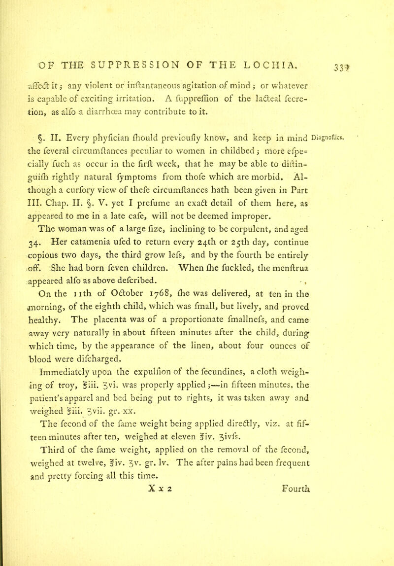 affedt it; any violent or inflantaneous agitation of mind ; or whatever is capable of exciting irritation. A fuppreffion of the ladleal fecre- tion, as alfo a diarrhoea may contribute to it. §. II. Every phyfician fhould previoufly know, and keep in mind Diagnoses, the feveral circumflances peculiar to women in childbed more efpe- cially fuch as occur in the firfl week, that he may be able to ditlin- guifh rightly natural fymptoms from thole which are morbid. Al- though a curfory view of thefe circumflances hath been given in Part III. Chap. II. §. V. yet I prefume an exadt detail of them here, as appeared to me in a late cafe, will not be deemed improper. The woman was of a large lize, inclining to be corpulent, and aged 34. Her catamenia ufed to return every 24th or 25th day, continue copious two days, the third grow lefs, and by the fourth be entirely off. She had born feven children. When fire fuckled, the menflrua appeared alfo as above deferibed. -, On the 11th of Odtober 1768, fhe was delivered, at ten in the morning, of the eighth child, which was fmall, but lively, and proved healthy. The placenta was of a proportionate fmallnefs, and came away very naturally in about fifteen minutes after the child, during which time, by the appearance of the linen, about four ounces of blood were difeharged. Immediately upon the expulfion of the fecundines, a cloth weigh- ing of troy, §iii. 3vi. was properly applied;—in fifteen minutes, the patient’s apparel and bed being put to rights, it was taken away and weighed 5iii. 3vh- gr* xx. The fecond of the fame weight being applied diredtly, viz. at fif- teen minutes after ten, weighed at eleven ifiv. 3ivfs. Third of the fame weight, applied on the removal of the fecond, weighed at twelve, oiv. 5v. gr. lv. The after pains had been frequent and pretty forcing all this time.