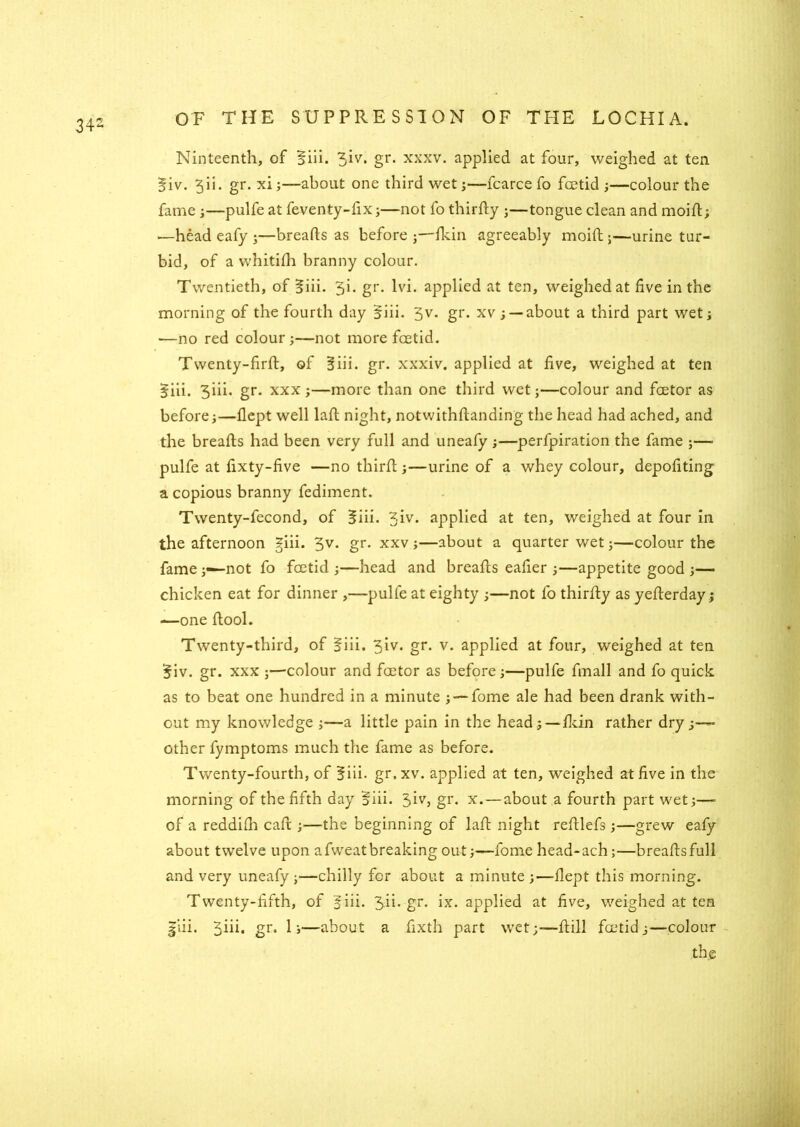 34- Ninteenth, of §iii. 3lv• gr- xxxv. applied at four, weighed at ten §iv. 5 ii. gr. xi;—about one third wet;—fcarce fo foetid ;—colour the fame ;—pulfe at feventy-fix;—not fo thirdy ;—tongue clean and mold; .—head eafy ;—breads as before ;—fkin agreeably moift;—urine tur- bid, of a whitifh branny colour. Twentieth, of 3iii. 3i. gr. lvi. applied at ten, weighed at five in the morning of the fourth day $iii. 5v. gr. xv ; —about a third part wet; —no red colour;—not more foetid. Twenty-fird, of Biii. gr. xxxiv. applied at five, weighed at ten 5iii. 3iii. gr. xxx;—more than one third wet;—colour and factor as before;—flept well lad night, notwithdanding the head had ached, and the breads had been very full and uneafy ;—perforation the fame ;—■ pulfe at fixty-five —no third;—urine of a whey colour, depofiting a copious branny fediment. Twenty-fecond, of 5iii. 3iv* applied at ten, weighed at four in the afternoon giii. 3V- gr- xxv;—about a quarter wet;—colour the fame not fo foetid;—head and breads eafier ;—appetite good ;— chicken eat for dinner ,—pulfe at eighty ;—not fo thirdy as yederday; —one dool. Twenty-third, of §iii. 3iv. gr. v. applied at four, weighed at ten §iv. gr. xxx ;—colour and foetor as before;—pulfe finall and fo quick as to beat one hundred in a minute ; — fome ale had been drank with- out my knowledge ;—a little pain in the head; —fkin rather dry;— other fymptoms much the fame as before. Twenty-fourth, of 3iii. gr.xv. applied at ten, weighed at five in the morning of the fifth day §iii. 3iv, gr. x.—about a fourth part wet;—» of a reddifh cad ;—the beginning of lad night redlefs;—grew eafy about twelve upon a fweat breaking out;—fome head-ach;—breads full and very uneafy ;—chilly for about a minute ;—-dept this morning. Twenty-fifth, of |iii. 3ii. gr. ix. applied at five, weighed at ten |iii. gr* 1»—about a fixth part wet;—dill foetid;—colour the
