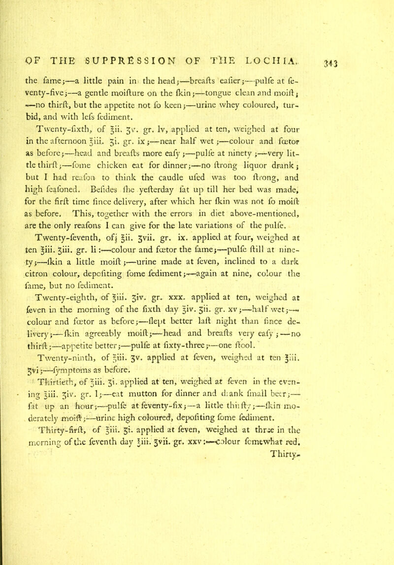 the fame;—a little pain in the head;—breafts eafier;—•pulfe at fe- venty-five;— a gentle moifture on the fkin;—tongue clean and moift; —no third:, but the appetite not fo keen;—urine whey coloured, tur- bid, and with lefs fediment. T wenty-fixth, of §ii. 3v. gr. lv, applied at ten, weighed at four in the afternoon jiii. 3L gr. ix;—near half wet;—colour and fcetor as before;—head and breafts more eafy ;—pulfe at ninety ;—very lit- tle third;—feme chicken eat for dinner;—no ftrong liquor drank; but I had reafon to think the caudle ufed was too ftrong, and high fealoned. Befides fhe yefterday fat up till her bed was made, for the firft time iince delivery, after which her fkin was not fo moift as before. This, together with the errors in diet above-mentioned, are the only reafons I can give for the late variations of the pulfe. Twenty-feventh, ofj §ii. 3vii. gr. ix. applied at four, v/eighed at ten ^iii. jiii. gr. licolour and factor the fame;—-pulfe ftill at nine- ty;—'fkin a little moift;—-urine made at feven, inclined to a dark citron colour, depefiting fome fediment;-—again at nine, colour the fame, but no fediment. Twenty-eighth, of §iii. 3iv. gr. xxx. applied at ten, weighed at feven in the morning of the fixth day jiv. 311. gr. xv;—-half wet;—» colour and foetor as before;—flept better laft night than llnce de- livery ;—fkin agreeably moift;—head and breafts very eafy ;—no thirft;—appetite better;—pulfe at fixty-three;—one ftool. Twenty-ninth, of 5m. 3v. applied at feven, weighed at ten §ui. 3vi;—fymptoms a-s before. Thirtieth, of ^iii. 3!. applied at ten, weighed at feven in the even- * ing I'ni. 3iv. gr. 1;—eat mutton for dinner and diank fmail beer;— fat up an hour;-—-pulfe at feven ty-fix;—a little thfifty;—Ikin mo- derately .moift;—urine high coloured’, depoliting fome fediment. Thirty-ftrft, of §iii. §L applied at feven, weighed at thrae in the morning of the feventh day ?iii. gvii. gr. xxvcolour femewhat red. Thirty,-