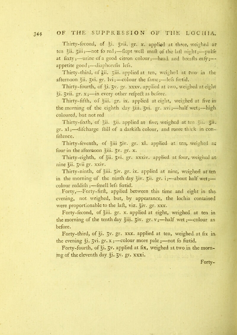 Thirty-fecond, of 5L Jvii. gr. x. applied at three, weighed ar ten §ii. ^iii;—not fo red;—flept well mod: of die lad night;—pulle at fixty;—urine of a good citron colour;—head and breads eafy;—■ appetite good;—diaphorefis lefs. Thirty-third, of |ii. 3iii. applied at ten, weighed at two in the afternoon 3vi. gr. lvi;—colour the fame;-—lefs foetid. Thirty-fourth, of 5i. 3V. gr. xxxv. applied at two, weighed at eight 51’. 5vii. gr. x;—in every other refpedt as before. Thirty-fifth, of jiii. gr. ix. applied at eight, weighed at five in the morning of the eighth day jiii-3vi. gr. xvi;—half wet;—high coloured, but not red Thirty-fixth, of tjii. 5ii. applied at five; weighed at ten 5.I1. ^ii. gr. xl;—dilcharge dill of a darkifh colour, and more thick in con- fidence. Thirty-feventh, of ^iii 3A. gr. xl. applied at ten; weighed at four in the afternoon giii. 3v. gr. x. Thirty-eighth, of £ii. 3vi. gr. xxxiv. applied at four, weighed at nine 3m 3vii gr. xxiv. Thirty-ninth, of jiii. 5iv. gr. ix. applied at nine, weighed, at ten in the morning of the ninth day §iv. 3ii. gr. i;—about half wet;— colour reddilh ;—fmell lefs foetid. Forty,—-Forty-fird, applied between this time and eight in the. evening, not weighed, but, by appearance, the lochia contained were proportionable to the lad, viz. $iv. gr. xxx. Forty-fecond, of ^iii. gr. x. applied at eight, weighed at ten in the morning of the tenth day 3m. 3iv. gr. v;—half wet;—colour as before. Forty-third, of 5b 3v. gr. xxx. applied at ten, weighed, at fix in the evening 31. Jvi. gr. X;—colour more pale;—not fo foetid. Forty-fourth, of ^i. 3v. applied at fix, weighed at two in the morn- ing of the eleventh day 31. 3v. gr. xxxi. Forty-