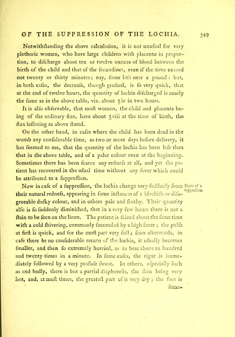 Notwithftanding the above calculation, it is not unufual for very plethoric women, who have large children with placenta? in propor- tion, to difcharge about ten or twelve ounces of blood between the birth of the child and that of the fecundines, even if the time exceed not twenty or thirty minutes; nay, fome lofe near a pound : but, in both cafes, the decreafe, though gradual, is fo very quick, that at the end of twelve hours, the quantity of lochia difcharged is nearly the fame as in the above table, viz. about giv in two hours. It is alfo obfervable, that moft women, the child and placenta be- ing of the ordinary fize, have about gviii at the time of birth, the flux leflening as above ftated. On the other hand, in cafes where the child has been dead in the womb any conftderable time, as two or more days before delivery, it has feemed to me, that the quantity of the lochia has been lefs than that in the above table, and of a paler colour even at the beginning. Sometimes there has been fcarce any rednefs at all, and yet the pa- tient has recovered in the ufual time without any fever which could be attributed to a fupprefficn. Now in cafe of a fuppreftion, the lochia change very fuddenly from Signs of a fupprefiioa. their natural rednefs, appearing in fome inftances of a blackifh or difa- greeable dufky colour, and in others pale and frothy. Their quantity alfo is fo fuddenly diminilhed, that in a very few hours there is not a Rain to be feen on the linen. The patient is feized about the fame time with a cold fhivering, commonly fucceeded by a high fever ; the pulfe at firft is quick, and for the moft part very full; foon afterwards, in cafe there be no confiderable return of the lochia, it ufually becomes fmaller, and then fo extremely hurried, as to beat above an hundred and twenty times in a minute. In fome cafes, the rigor is imme- diately followed by a very profule fweat. In others, efpecially fuch as end badly, there is but a partial diaphorefis, the fkin being very hot, and, at moft times, the greateft part of it very dry ; the face is fome®