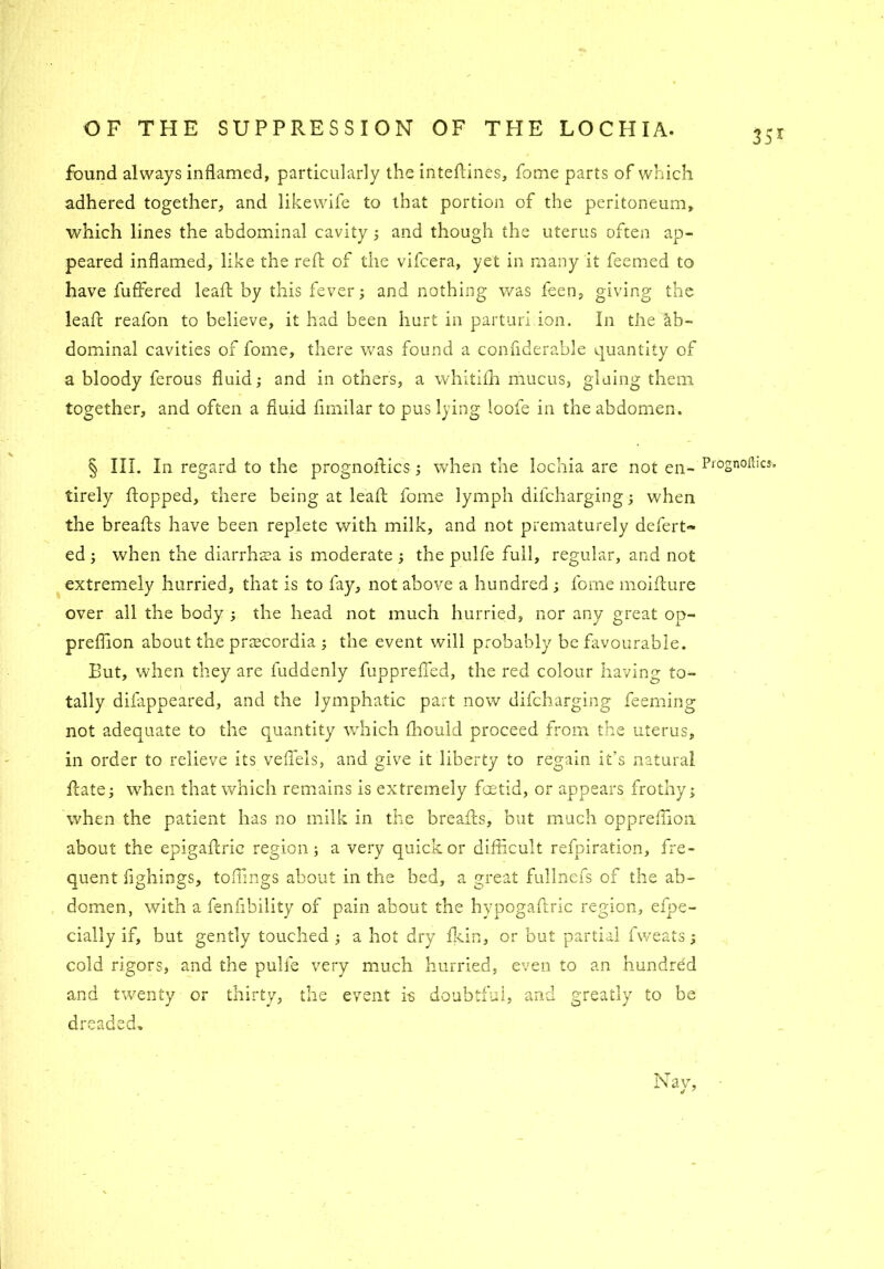 351 found always inflamed, particularly the inteftines, fome parts of which adhered together, and likewife to that portion of the peritoneum, which lines the abdominal cavity ; and though the uterus often ap- peared inflamed, like the reft of the vifeera, yet in many it feemed to have fuffered leaft by this fever; and nothing was feen, giving the leaft reafon to believe, it had been hurt in parturi ion. In the ab- dominal cavities of fome, there was found a confiderable quantity of a bloody ferous fluid; and in others, a whitifti mucus, gluing them together, and often a fluid fimilar to pus lying loofe in the abdomen. § III. In regard to the prognostics; when the lochia are not en- P‘'°2noftlC5> tirely flopped, there being at leaft fome lymph dilcharging; when the breafts have been replete with milk, and not prematurely defert- ed ; when the diarrhaea is moderate ; the pulfe full, regular, and not extremely hurried, that is to fay, not above a hundred ; fome moifture over all the body ; the head not much hurried, nor any great op- preftion about the praecordia ; the event will probably be favourable. But, when they are fuddenly fuppreffed, the red colour having to- tally difappeared, and the lymphatic part now difeharging feeming not adequate to the quantity which fhould proceed from the uterus, in order to relieve its veflels, and give it liberty to regain it's natural ftate; when that which remains is extremely foetid, or appears frothy; when the patient has no milk in the breafts, but much oppreflion about the epigaftric region; a very quick or difficult refpiration, fre- quent flghings, toffings about in the bed, a great fullnefs of the ab- domen, with a fenfibility of pain about the hypogaftric region, efpe- cially if, but gently touched ; a hot dry fkin, or but partial fweats; cold rigors, and the pulfe very much hurried, even to an hundred and twenty or thirty, the event is doubtful, and greatly to be dieaced. Nav, 4 7