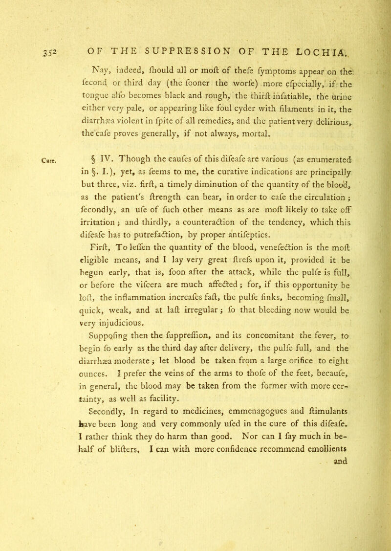 Cure. i Nay, indeed, fhould all or moll of thefe fymptoms appear on the fecond or third day (the fooner the worfe) more efpecially, if the tongue alfo becomes black and rough, the third; infatiable, the urine either very pale, or appearing like foul cyder with filaments in it, the diarrhoea violent in fpite of all remedies, and the patient very delirious,, the cafe proves generally, if not always, mortal. § IV. Though the caufes of this difeafe are various (as enumerated in §. I.), yet, as feems to me, the curative indications are principally but three, viz. firft, a timely diminution of the quantity of the blood, as the patient’s flrength can bear, in order to eafe the circulation ; fecondly, an ufe of fuch other means as are mod: likely to take off irritation ; and thirdly, a counteraction of the tendency, which this difeafe has to putrefaction, by proper antifeptics. Firft, TolefTen the quantity of the blood, venefeCtion is the moft eligible means, and I lay very great ftrefs upon it, provided it be begun early, that is, foon after the attack, while the pulfe is full, or before the vifeera are much affeCted; for, if this opportunity be loft, the inflammation increafes faft, the pulfe finks, becoming fmall, quick, weak, and at laft irregular j fo that bleeding now would be very injudicious. Suppofing then the fuppreflion, and its concomitant the fever, to begin fo early as the third day after delivery, the pulfe full, and the diarrhasa moderate j let blood be taken from a large orifice to eight ounces. I prefer the veins of the arms to thofe of the feet, becaufe, in general, the blood may be taken from the former with more cer- tainty, as well as facility. Secondly, In regard to medicines, emmenagogues and ftimulants have been long and very commonly ufed in the cure of this difeafe. I rather think they do harm than good. Nor can I fay much in be- half of blifters, I can with more confidence recommend emollients and