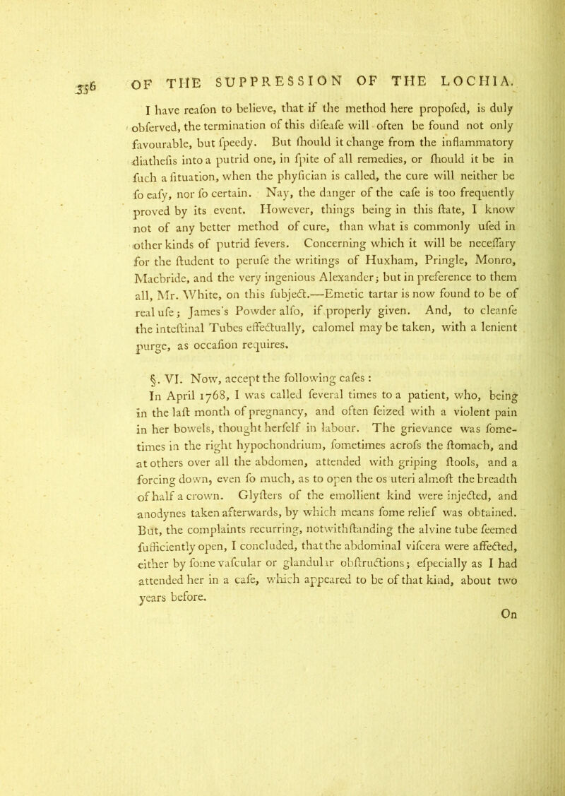 I have reafon to believe, that if the method here propofed, is duly obferved, the termination of this difeafe will often be found not only favourable, but fpeedy. But Piould it change from the inflammatory diathefis into a putrid one, in fpite of all remedies, or fhould it be in fuch a fituation, when the phyfician is called, the cure will neither be fo eafy, nor fo certain. Nay, the danger of the cafe is too frequently proved by its event. However, things being in this Pate, I know not of any better method of cure, than what is commonly ufed in other kinds of putrid fevers. Concerning which it will be neceffary for the Pudent to perufe the writings of Huxham, Pringle, Monro, Macbride, and the very ingenious Alexander; but in preference to them all, Mr. White, on this fubjedt.—Emetic tartar is now found to be of real ufe; James’s Powder alfo, if properly given. And, to cleanfe the intefcinal Tubes effectually, calomel may be taken, with a lenient purge, as occafion requires. §. VI. Now, accept the following cafes : In April 1768, I was called feveral times to a patient, who, being in the laft month of pregnancy, and often feized with a violent pain in her bowels, thought herfelf in labour. The grievance was fome- times in the right hypochondrium, fometimes acrofs the Pomach, and at others over all the abdomen, attended with griping Pools, and a forcing down, even fo much, as to open the os uteri almoP the breadth of half a crown. GlyPers of the emollient kind were injedted, and anodynes taken afterwards, by which means fome relief was obtained. But, the complaints recurring, notwithPanding the alvine tube feemed fufficiently open, I concluded, that the abdominal vifcera were affedted, either by fome vafcular or glandular obPrudtions; efpecially as I had attended her in a cafe, which appeared to be of that kind, about two years before.