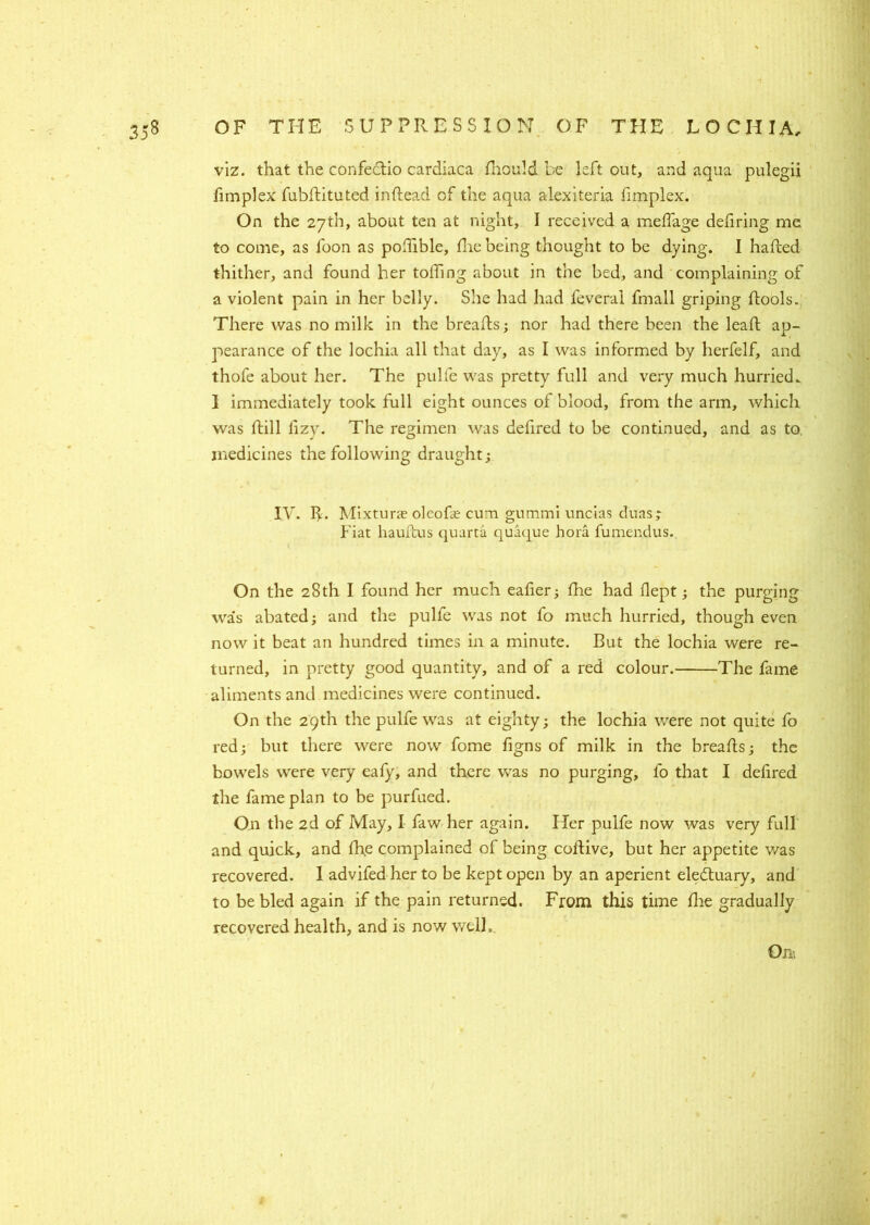 viz. that the confeftio cardiaca fliould be left out, and aqua pulegii fimplex fubdituted in dead of the aqua alexiteria fimplex. On the 27th, about ten at night, I received a meffage defiring me to come, as foon as podible, die being thought to be dying. I haded thither, and found her tolling about in the bed, and complaining of a violent pain in her belly. She had had feveral fmall griping dools. There was no milk in the breads; nor had there been the lead ap- pearance of the lochia all that day, as I was informed by herfelf, and thofe about her. The pulfe was pretty full and very much hurried.. 1 immediately took full eight ounces of blood, from the arm, which was dill iizy. The regimen was defired to be continued, and as to. medicines the following draught; IV. R. Mixtune oleode cum gummi uncias duas; Fiat haudus quarta quaque hora fumendus. On the 28th I found her much eader; die had dept; the purging was abated; and the pulfe was not fo much hurried, though even now it beat an hundred times in a minute. But the lochia were re- turned, in pretty good quantity, and of a red colour. The fame aliments and medicines were continued. On the 29th the pulfe was at eighty; the lochia were not quite fo red; but there were now fome figns of milk in the breads; the bowels were very eafy, and there was no purging, fo that I defired the fame plan to be purfued. On the 2d of May, I faw her again. Her pulfe now was very full and quick, and die complained of being codive, but her appetite was recovered. 1 advifedherto be kept open by an aperient electuary, and to be bled again if the pain returned. From this time die gradually recovered health, and is now well. Om