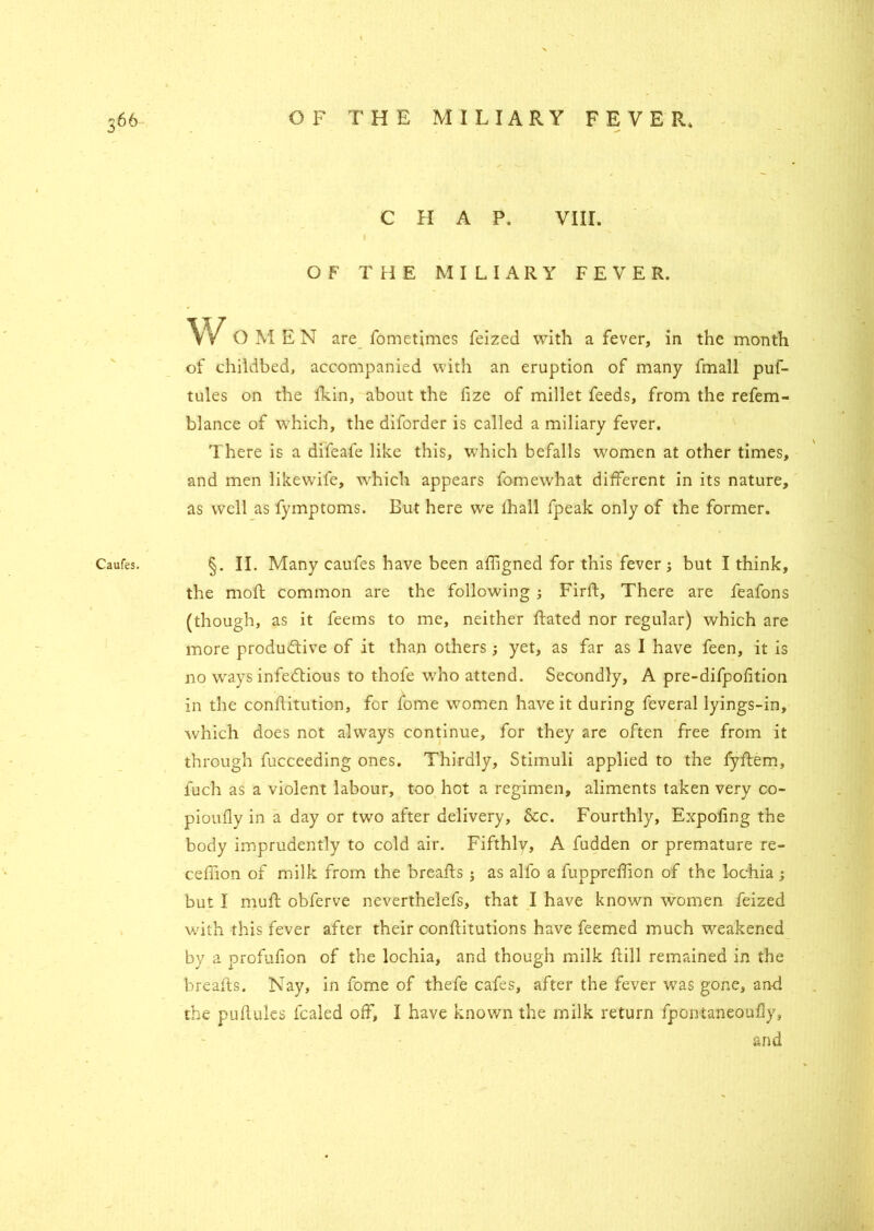 CHAP. VIII. . I . OF THE MILIARY FEVER. W OMEN are fometimes feized with a fever, in the month of childbed, accompanied with an eruption of many fmall puf- tules on the fkin, about the fize of millet feeds, from the refem- blance of which, the diforder is called a miliary fever. There is a difeafe like this, which befalls women at other times, and men likewife, which appears fomewhat different in its nature, as well as fymptoms. But here we fhall fpeak only of the former. Caufes. §. II. Many caufes have been affigned for this fever; but I think, the moft common are the following ; Firft, There are feafons (though, as it feetns to me, neither Rated nor regular) which are more productive of it than others ; yet, as far as I have feen, it is no ways infectious to thofe who attend. Secondly, A pre-difpofition in the conffitution, for fome women have it during feveral lyings-in, which does not always continue, for they are often free from it through fucceeding ones. Thirdly, Stimuli applied to the fyfbem, iuch as a violent labour, too hot a regimen, aliments taken very co- pioufly in a day or two after delivery, &c. Fourthly, Expofing the body imprudently to cold air. Fifthlv, A fudden or premature re- ceffion of milk from the breaffs ; as alfo a fuppreffion of the lochia ; but I muff obferve nevertheless, that I have known women feized with this fever after their conftitutions have feemed much weakened by a profufion of the lochia, and though milk Rill remained in the breaRs. Nay, in fome of thefe cafes, after the fever was gone, anff the puRules fcaled off, I have known the milk return fpontaneouily, and