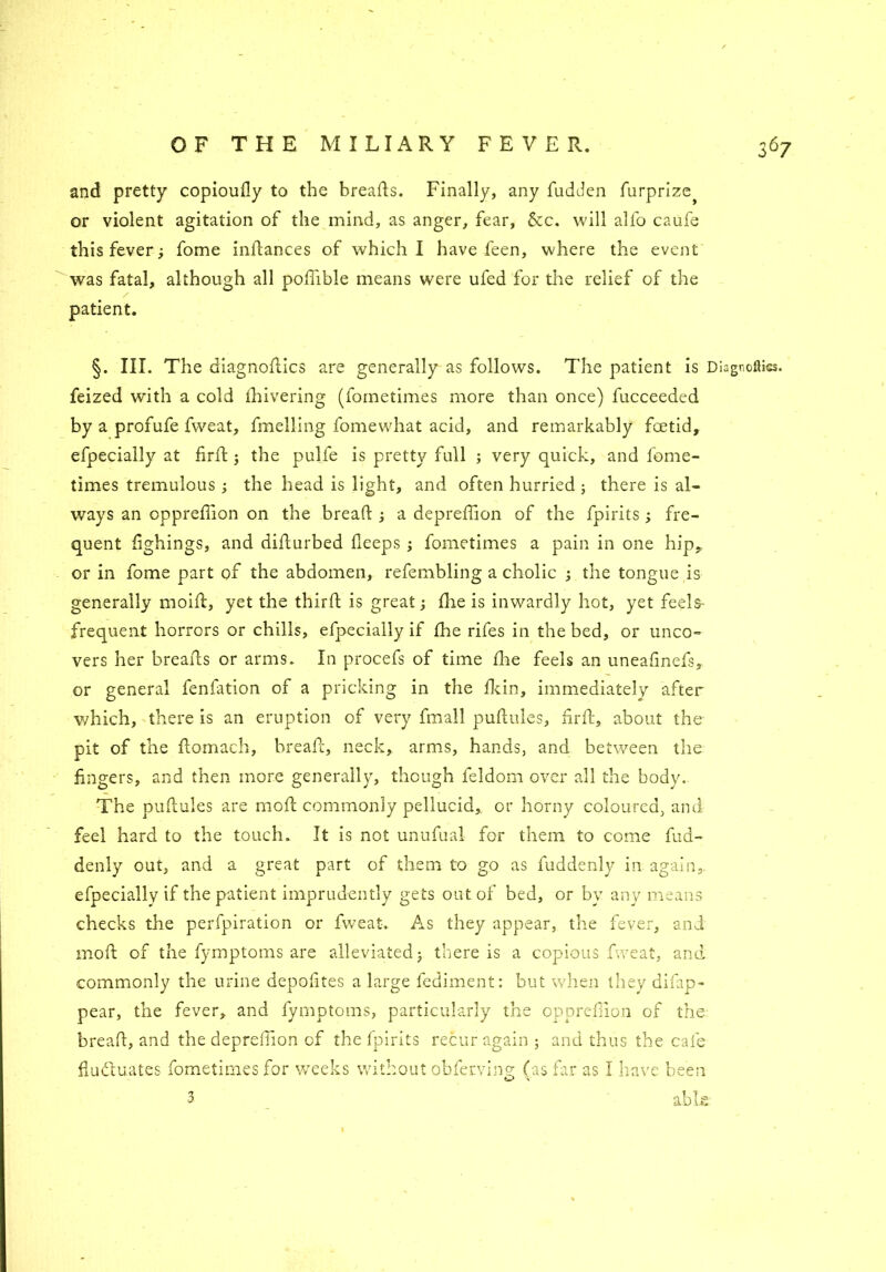 and pretty copioully to the breads. Finally, any fudden furprize^ or violent agitation of the mind, as anger, fear, 6cc. will alfo caufe this fever; fome indances of which I have feen, where the event was fatal, although all podible means were ufed for the relief of the patient. §. III. The diagnodics are generally as follows. The patient is Diagnoses, feized with a cold Ihivering (fometimes more than once) fucceeded by a profufe fweat, fmelling fomewhat acid, and remarkably fcetid, efpecially at fird ; the pulfe is pretty full ; very quick, and fome- times tremulous ; the head is light, and often hurried ; there is al- ways an oppreffion on the bread ; a depredion of the fpirits ; fre- quent dghings, and didurbed deeps; fometimes a pain in one hip, or in fome part of the abdomen, refembling a cholic ; the tongue is generally moid, yet the third is great; die is inwardly hot, yet feels- frequent horrors or chills, efpecially if the rifes in the bed, or unco- vers her breads or arms. In procefs of time die feels an uneadnefs, or general fenfation of a pricking in the dun, immediately after which, there is an eruption of very fmall pudules, drd, about the pit of the domach, bread, neck, arms, hands, and between the fingers, and then more generally, though feldom over all the body. The pudules are mod commonly pellucid, or horny coloured, and feel hard to the touch. It is not unufual for them to come fud- denly out, and a great part of them to go as fuddenly in again, efpecially if the patient imprudently gets out of bed, or by any means checks the perfpiration or fweat. As they appear, the fever, and mod of the fymptoms are alleviated; there is a copious fweat, and commonly the urine depodtes a large fediment: but when they difap- pear, the fever, and fymptoms, particularly the oppreffion of the bread, and the deprefiion of the fpirits recur again; and thus the cafe fluctuates fometimes for weeks without obferving (as far as I have been -3 able