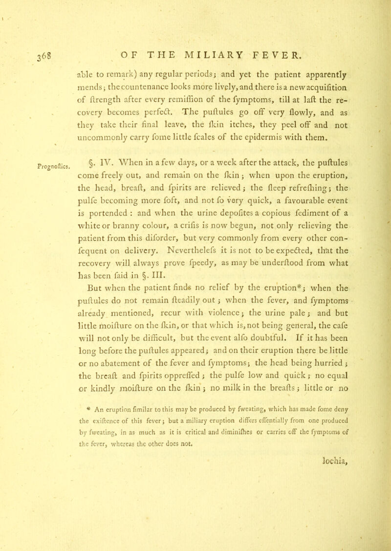 Prognoflics, able to remark) any regular periods; and yet the patient apparently mends; the countenance looks more lively, and there is a newacquifition of flrength after every remiffion of the fymptoms, till at lafl the re- covery becomes perfect. The puflules go off very flowly, and as they take their final leave, the fkin itches, they peel off and not uncommonly carry fome little fcales of the epidermis with them. §. IV. When in a few days, or a week after the attack, the puflules come freely out, and remain on the fkin; when upon the eruption, the head, bread, and fpirits are relieved; the fleep refrefhing; the pulfe becoming more foft, and not fo very quick, a favourable event is portended : and when the urine depofites a copious fediment of a white or branny colour, a crifis is now begun, not only relieving the patient from this diforder, but very commonly from every other con- fequent on delivery. Neverthelefs it is not to be expected, th'at the recovery will always prove fpeedy, as may be underflood from what has been faid in §. III. But when the patient finds no relief by the eruption*; when the puflules do not remain fleadily out; when the fever, and fymptoms already mentioned, recur with violence; the urine pale; and but little moiflure on the fkin, or that which is, not being general, the cafe will not only be difficult, but the event alfo doubtful. If it has been long before the puflules appeared; and on their eruption there be little or no abatement of the fever and fymptoms; the head being hurried ; the brcafl and fpirits opprelfed ; the pulfe low and quick; no equal or kindly moiflure on the fkin ; no milk in the breafls; little or no * An eruption fimilar to this maybe produced by fweating, which has made fome deny the exiftence of this fever; but a miliary eruption differs efientialJy from one produced by fweating, in as much as it is critical and diminifhes or carries off the fymptoms of the fever, whereas the other does not. lochia.