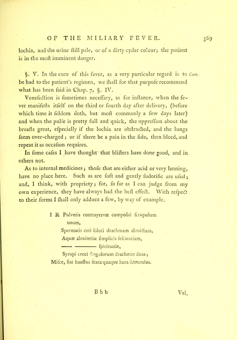 lochia, and the urine Hill pale, or of a dirty cyder colour; the patient is in the mo ft imminent danger. §. V. In the cure of this fever, as a very particular regard is to Cure, be had to the patient’s regimen, we fhall for that purpofe recommend Venefeftion is fometimes neceffary, as for inttance, when the fe- ver manifefts itfelf on the third or fourth day after delivery, (before which time it feldom doth, but moft commonly a few days later) and when the pulfe is pretty full and quick, the opprefiion about the breatts great, efpecially if the lochia are obttruded, and the lungs feem over-charged ; or if there be a pain in the fide, then bleed, and repeat it as occafion requires. In fome cafes I have thought that blitters have done good, and in others not. As to internal medicines; thofe that are either acid or very heating, have no place here. Such as are foft and gently fudorific are uled ; and, I think, with propriety; for, fo far as lean judge from my own experience, they have always had the bett efifed:. With refped: to their forms I fhall only adduce a few, by way of example. I R Pulveris contrayervas compofiti fcrupulum unum, Spermatis ceti foluti drachmam dimidiam. Aquae alexiteri^ fimplicis fefcunciam, ——- ——- fpirkuofas, Syrupi croci fmgulorum drachmas duas; Milce, fiat hauftus fextaquaque horallfmendus. B b b Vcl,