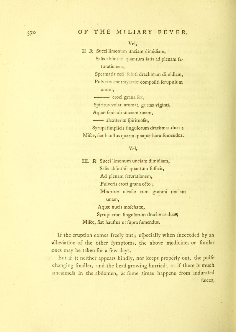 CO II R Sued limonuiT) unciam dimidiam, Salis abfinthii quantum fads ad plenam fa- turationem, Spermatis ceti foluti drachmam dimidiam, Pulveiis contraycvse compofiti fcrupulum unum, • croci grana fex, Spiritus volat. aromat. guttas viginti, Aquae feniculi unciam unam, alexiteriae fpirituofae, Syrupi fimplicis fingulorum drachmas duas ; Mifce, fiat hauftus quarta quaque hora fumendus. Vel, III. R Sued limonum unciam dimidiam, Salis abfinthii quantum fufficit, Ad plenam faturationem, Pulveris croci grana o<5to ; Mixturae oleofae cum gummi unciam unam, Aquae nucis mofehatae, Syrupi croci fingulorum drachmas dua9>, Mifce, fiat hauftus ut fupra fumendus. If the eruption comes freely out; efpecially when fucceeded by an alleviation of the other fymptoms, the above medicines or fimilar ones may be taken for a few days. But if it neither appears kindly, nor keeps properly out, the pulfe changing fmaller, and the head growing hurried; or if there is much uneafinefs in the abdomen, as fome times happens from indurated fasces.