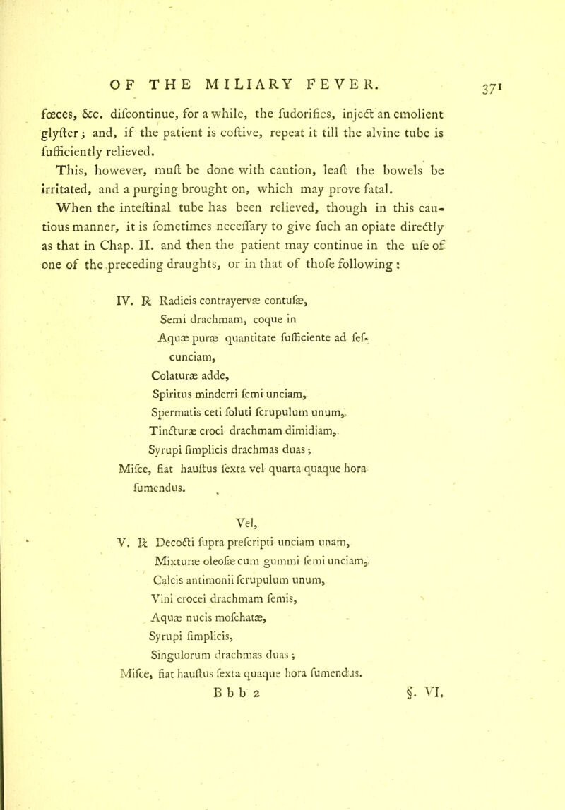 fceces. See. difeontinue, for a while, the fudorifics, injedt an emolient glyfter; and, if the patient is coflive, repeat it till the alvine tube is fufficiently relieved. This, however, mull be done with caution, lead; the bowels be irritated, and a purging brought on, which may prove fatal. When the inteftinal tube has been relieved, though in this cau- tious manner, it is fometimes necelTary to give fuch an opiate diredtly as that in Chap. II. and then the patient may continue in the ufe of one of the .preceding draughts, or in that of thofe following : IV. R Radicis contrayervae contufae. Semi drachmam, coque in Aquae purae quantitate fufficiente ad fef* cunciam, Colaturae adde, Spiritus minderri femi unciam, Spermatis ceti foluti fcrupulum unum3, Tindturae croci drachmam dimidiam,, Syrupi fimplicis drachmas duas; Mifce, fiat hauftus fexta vel quarta quaque hora fumendus. Vel, V. R Decodli fupra preferipti unciam unam, Mixture oleofaecum gummi femiunciarrq Calcis antimonii fcrupulum unum, Vini crocei drachmam femis, Aqum nucis mofehatae, Syrupi fimplicis, Singulorum drachmas duas *, Mifce, fiat hauftus fexta quaque hora fumendus. B b b 2 §. VI,