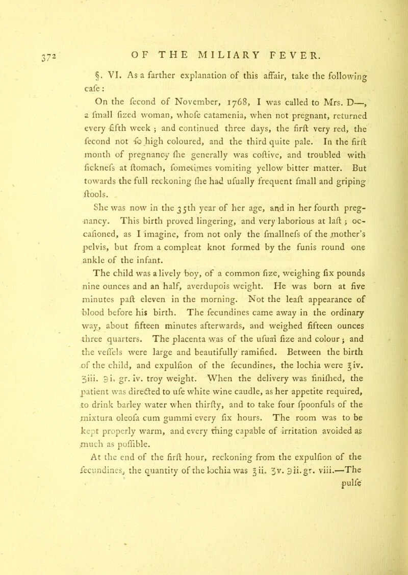 §. VI. As a farther explanation of this affair, take the following cafe: On the fecond of November, 1768, I was called to Mrs. D—, a l'mall fized woman, whofe catamenia, when not pregnant, returned every fifth week ; and continued three days, the firft very red, the fecond not fb high coloured, and the third quite pale. In the firft month of pregnancy fhe generally was coftive, and troubled with ficknefs at ftomach, fometimes vomiting yellow bitter matter. But towards the full reckoning fhe ha-d ufually frequent fmall and griping ftools. She was now in the 35th year of her age, and in her fourth preg- nancy. This birth proved lingering, and very laborious at laft ; oc- casioned, as I imagine, from not only the fmallnefs of the .mother’s pelvis, but from a compleat knot formed by the funis round one ankle of the infant. The child was a lively boy, of a common fize, weighing fix pounds nine ounces and an half, averdupois weight. He was born at five minutes paft eleven in the morning. Not the leaft appearance of blood before his birth. The fecundines came away in the ordinary way, about fifteen minutes afterwards, and weighed fifteen ounces three quarters. The placenta was of the ufual fize and colour j and the veffels were large and beautifully ramified. Between the birth .of the child, and expulfion of the fecundines, the lochia were ^iv. 3iii• 9 i. gr. iv. troy weight. When the delivery was finifhed, the patient was diredted to ufe white wine caudle, as her appetite required, to drink barley water when thirdly, and to take four fpoonfuls of the mixtura oleofa cum gummi every fix hours. The room was to be kept properly warm, and every thing capable of irritation avoided as much as pofiible. At the end of the firft hour, reckoning from the expulfion of the fecundines^ the quantity of the lochia was 3 ii. 3v. 9ii.gr. viii.—The pulfe