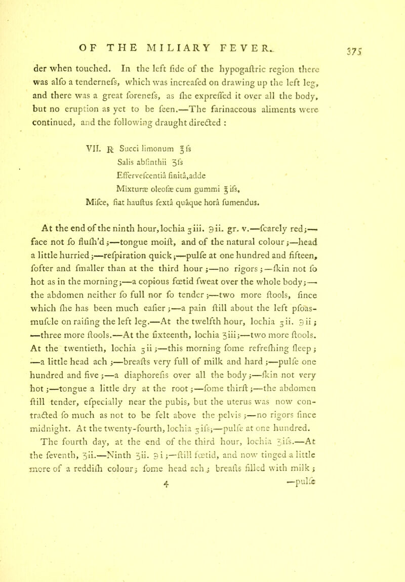 der when touched. In the left fide of the hypogaftric region there was alfo a tendernefs, which was increafed on drawing up the left leg, and there was a great forenefs, as die exprefled it over all the body, but no eruption as yet to be feen.—The farinaceous aliments were continued, and the following draught directed : VII. R Succi limonum gfs Salis abfinthii 3^ EfFervefcentia finita,adde Mixture oleofie cum gummi gifs, Mifce, fiat hauftus fexta quaque hora fumendus. At the end of the ninth hour,lochia 3 iii. 9ii. gr. v.—fcarely red;— face not fo flulh’d;—tongue moift, and of the natural colour;—head a little hurried;—refpiration quick;—pulfe at one hundred and fifteen, fofter and fmaller than at the third hour ;—no rigors ;—fkin not fo hot as in the morning;—a copious feetid fvveat over the whole body;—• the abdomen neither fo full nor fo tender ;—two more ftools, fince which die has been much eafier;—a pain dill about the left pfo'as- mufcle on raifing the left leg.—At the twelfth hour, lochia gii. 9ii; —three more fiools.—At the fixteenth, lochia 3iii;—two more ftools. At the twentieth, lochia 5ii;—this morning fome refrefhing deep; -—a little head ach ;—breads very full of milk and hard ;—pulfe one hundred and five;—a diaphorefis over all the body;—fkin not very hot;—tongue a little dry at the root;—fome third;—the abdomen dill tender, efpecially near the pubis, but the uterus was now con- tracted fo much as not to be felt above the pelvis;—no rigors fince midnight. At the twenty-fourth, lochia gifs;—pulfe at one hundred. The fourth day, at the end of the third hour, lochia 3-d~s-—At the feventh, 3Ii.—Ninth 3ii. 9i;—dill feetid, and now tinged a little more of a reddidi colour; fome head ach ; breads filled with milk; 4 —pul;e