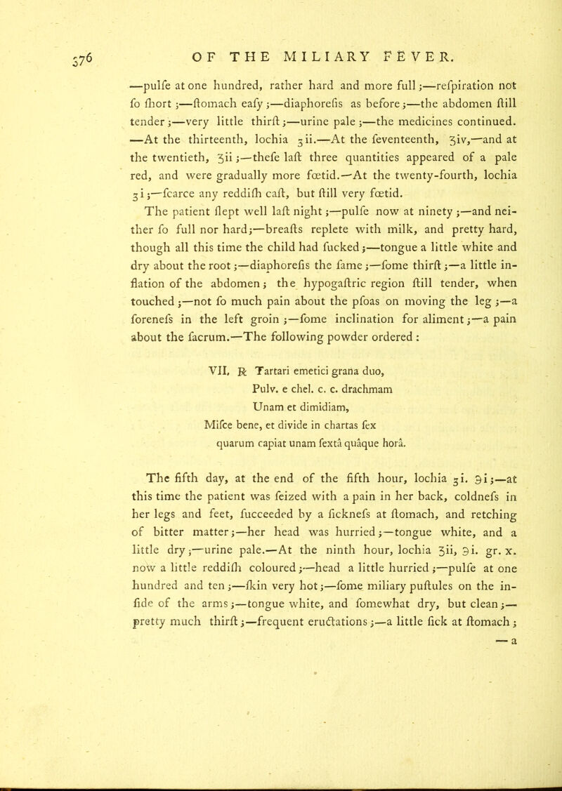 S76 —pulfe at one hundred, rather hard and more full;—refpiration not fo fhort ;—Aomach eafy ;—diaphorefis as before ;—the abdomen hill tender;—very little third;;—urine pale;—the medicines continued. —At the thirteenth, lochia 3 ii.—At the feventeenth, 3iv,—and at the twentieth, 3ii;—thefe lad three quantities appeared of a pale red, and were gradually more foetid.—At the twenty-fourth, lochia 3 i j—fcarce any reddifh cad, but hill very foetid. The patient flept well lah night;—pulfe now at ninety ;—and nei- ther fo full nor hard;—breads replete with milk, and pretty hard, though all this time the child had fucked;—tongue a little white and dry about the root;—diaphorehs the fame ;—fome third ;—a little in- flation of the abdomen; the hypogadric region dill tender, when touched;—not fo much pain about the pfoas on moving the leg ;—a forenefs in the left groin ;—fome inclination for aliment;—a pain about the facrum.—The following powder ordered : VII, R Tartari emetici grana duo, Pulv. e chel. c. c. drachmam Unam et dimidiam, Mifce bene, et divide in chartas fex quarum capiat unam fexta quaque hora. The fifth day, at the end of the fifth hour, lochia gi. 3i;—at this time the patient was feized with a pain in her back, coldnefs in her legs and feet, fucceeded by a ficknefs at domach, and retching of bitter matter;—her head was hurried;—tongue white, and a little dry;—urine pale.—At the ninth hour, lochia 5ii, 3i. gr. x. now a little reddifh coloured;—head a little hurried ;—pulfe at one hundred and ten ;—ikin very hot;—fome miliary pudules on the in- fid e of the arms ;—tongue white, and fomewhat dry, but clean;— pretty much third;—frequent erudtations ;—a little fick at domach; a