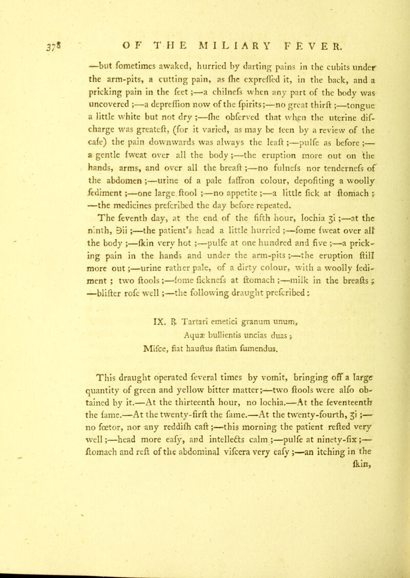 —but fometimes awaked, hurried by darting pains in the cubits under the arm-pits, a cutting pain, as fhc exprefled it, in the back, and a pricking pain in the feet;—a chilnefs when any part of the body was uncovered a depreffion now of the fpirits;—no great thirft ;—tongue a little white but not dry ;—(lie obferved that when the uterine dis- charge was greateft, (for it varied, as may be ieen by a review of the cafe) the pain downwards was always the leaft;—pulfe as before ;—■ a gentle fweat over ail the body ;—the eruption more out on the hands, arms, and over all the breaft ;—no fulnefs nor tendernefs of the abdomen ;—urine of a pale faffron colour, depofiting a woolly fediment;—one large, ftool ;—no appetite ;—a little fick at ftomach ; —the medicines prefcribed the day before repeated. The feventb day, at the end of the fifth hour, lochia gi ;—at the ninth, 9ii ;—the patient’s head a little hurried fome fweat over all the body ;—fkin very hot ;—pulfe at one hundred and five ;—-a prick- ing pain in the hands and under the arm-pits ;—the eruption ftill more out;—urine rather pale, of a dirty colour, with a woolly fedi- ment ; two ftools;—fome ficknefs at ftomach ;—milk in the breafts ; —blifter rofe well;—the following draught prefcribed : IX. R Tartar! emetici granum unum. Aquas bullientis uncias duas y Mifce, fiat hauftus ftatim fumendus. This draught operated feveral times by vomit, bringing off a large quantity of green and yellow bitter matter;—two ftools were alfo ob- tained by it.—At the thirteenth hour, no lochia.—At the feventeenth the fame.—At the twenty-firft the fame.—At the twenty-fourth, £i;—- no foetor, nor any reddifh caft;—-this morning the patient refted very well;—head more eafy, and intellects calm ;—pulfe at ninety-fix ;—- ftomach and reft of the abdominal vifeera very eafy ;—an itching in the fkin,