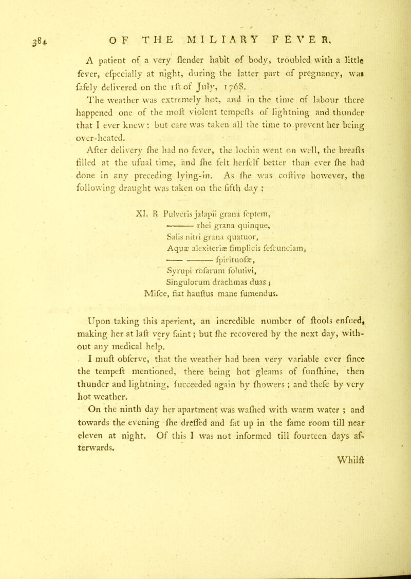 A patient of a very (lender habit of body, troubled with a little fever, efpecially at night, during the latter part of pregnancy, was fafely delivered on the idol July, 1768. The weather was extremely hot, and in the time of labour there happened one of the moll violent tempeds of lightning and thunder that I ever knew: but care was taken all the time to prevent her being over-heated. After delivery die had no fever, the lochia went on well, the breads filed at the ufual time, and fhe felt herfelf better than ever fhe had done in any preceding lying-in. As (lie was coftive however, the following draught was taken on the fifth day ; XI. R Pulveris jalapii grana feptem, rhei grana quinque, Salis nitri grana quatuor, Aquae alexiterire limplicis fefcunciam, — fpirituofae, Syrupi rofarum folutivi, Singulorum drachmas duas } Mifce, fiat haufius mane fumendus. Upon taking this aperient, an incredible number of ftools enfued, making her at laft very faint; but flie recovered by the next day, with- out any medical help. I muft obferve, that the weather had been very variable ever fince the temped mentioned, there being hot gleams of funfhine, then thunder and lightning, fucceeded again by fhowers ; and thefe by very hot weather. On the ninth day her apartment was wafhed with warm water ; and towards the evening fhe drefled and fat up in the fame room till near eleven at night. Of this I was not informed till fourteen days af- terwards. whiid