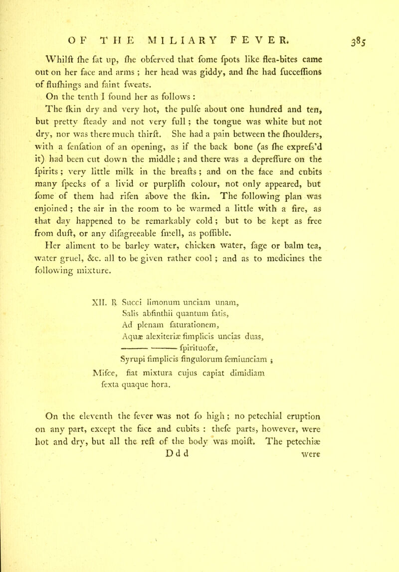 Whilft fhe fat up, fhe obferved that fome fpots like flea-bites came out on her face and arms ; her head was giddy, and fhe had fucceflions of flufhings and faint fweats. On the tenth I found her as follows : The fkin dry and very hot, the pulfe about one hundred and ten, but pretty fteady and not very full ; the tongue was white but not dry, nor was there much thirft. She had a pain between the fhoulders, with a fenfation of an opening, as if the back bone (as fhe exprefs’d it) had been cut down the middle; and there was a depreflure on the fpirits; very little milk in the breafts; and on the face and cubits many fpecks of a livid or purplifh colour, not only appeared, but fome of them had rifen above the fkin. The following plan was enjoined ; the air in the room to be warmed a little with a fire, as that day happened to be remarkably cold ; but to be kept as free from duft, or any difagreeable fmell, as poffible. Her aliment to be barley water, chicken water, fage or balm tea, water gruel, &c. all to be given rather cool ; and as to medicines the following mixture. XII. R Sued limonum unciam unam, Salis abfinthii quantum fatis, Ad plenam faturationem, Aqua; alexiterisc fimplicis uncias duas, fpirituofae, Syrupi fimplicis fingulorum femiunciam j Mifce, fiat mixtura cujus capiat dimidiam fexta quaque hora. On the eleventh the fever was not fo high; no petechial eruption on any part, except the face and cubits : thefe parts, however, were hot and dry, but all the reft of the body was moift. The petechia; D d d were \