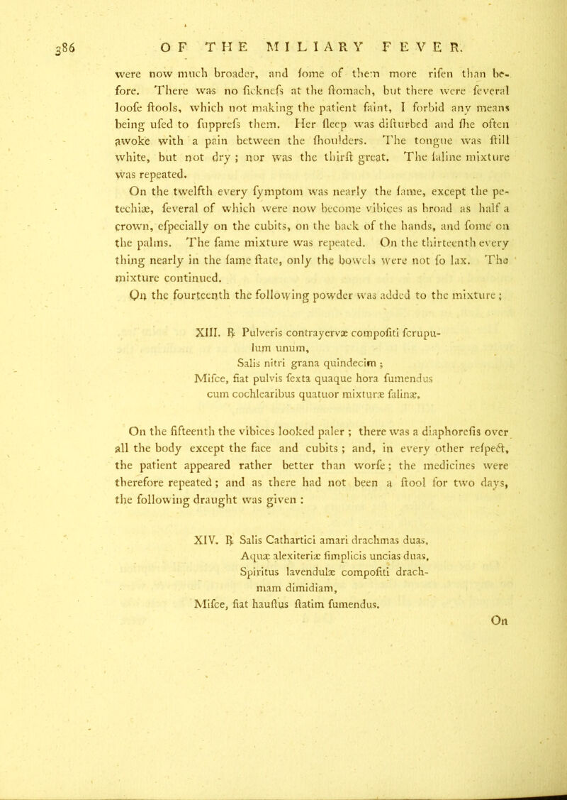 were now much broader, and fome of them more rifen than be- fore. There was no fickncfs at the ftomach, but there were feveral loofe ftools, which not making the patient faint, I forbid anv means being ufed to fupprefs them. Her fleep was difturbed and fhe often awoke with a pain between the fhoulders. The tongue was ftill white, but not dry ; nor was the third: great. The inline mixture was repeated. On the twelfth every fymptom was nearly the lame, except the pe- techias, feveral of which were now become vibices as hroad as half a crown, efpecially on the cubits, on the back of the hands, and fome on the palms. The fame mixture was repeated. On the thirteenth every thing nearly in the fame date, only the bowels were not fo lax. The mixture continued. On the fourteenth the following powder was added to the mixture ; XIII. R Pulveris contrayervse compofiti ferupu- lum unum, Salis nitri grana quindecim ; Mifce, fiat pulvis fexta quaque hora fumendus cum cochlearibus quatuor mixture falinae. On the fifteenth the vibices looked paler ; there was a diaphorefis over all the body except the face and cubits ; and, in every other refpefr, the patient appeared rather better than worfe; the medicines were therefore repeated; and as there had not been a ftool for two days, the following draught was given : XIV. R Salis Cathartic! amari drachmas duas, Aquae alexiteriac fimplicis uncias duas, Spiritus lavendulae compofiti drach- mam dimidiam, Mifce, fiat hauftus ftatim fumendus.