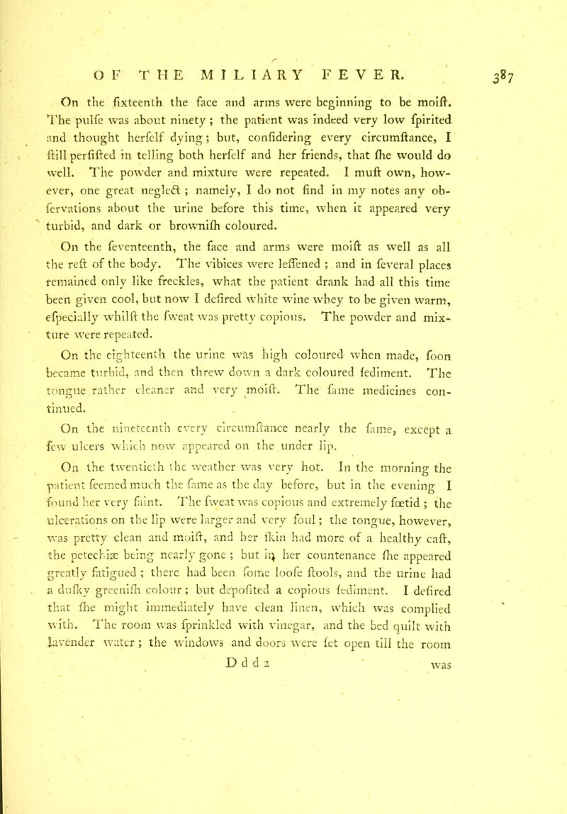 r 3? 7 O 1' THE MILIARY FEVER. On the fixteenth the face and arms were beginning to be moift. The pulfe was about ninety ; the patient was indeed very low fpirited and thought herfclf dying; but, confidering every circumftance, I fti 11 per lifted in telling both herfclf and her friends, that fhe would do well. The powder and mixture were repeated. I muft own, how- ever, one great neglcft ; namely, I do not find in my notes any ob- fervations about the urine before this time, when it appeared very turbid, and dark or brownifh coloured. On the feventeenth, the face and arms were moift as well as all the reft of the body. The vibices were leflened ; and in feveral places remained only like freckles, what the patient drank had all this time been given cool, but now I defired white wine whey to be given warm, efpecially whilft the. fweat was pretty copious. The powder and mix- ture were repeated. On the eighteenth the urine was high coloured when made, foon became turbid, and then threw down a dark coloured fediment. The tongue rather cleaner and very moift. The fame medicines con- tinued. On the nineteenth every circumftance nearly the fame, except a few ulcers which now appeared on the under lip. On the twentieth the weather was very hot. In the morning the patient feemed much the fame as the day before, but in the evening I found her very faint. The fweat was copious and extremely foetid ; the ulcerations on the lip were larger and very foul; the tongue, however, was pretty clean and moift, and her fkin had more of a healthy caft, the petechias being nearly gone ; but ii} her countenance fhe appeared greatly fatigued ; there had been fome loofe ftools, and the urine had a duiky greenifh colour; but de'pofited a copious fediment. I defired that fhe might immediately have clean linen, which was complied with. The room was fprinkled with vinegar, and the bed quilt with lavender water ; the windows and doors were fet open till the room was