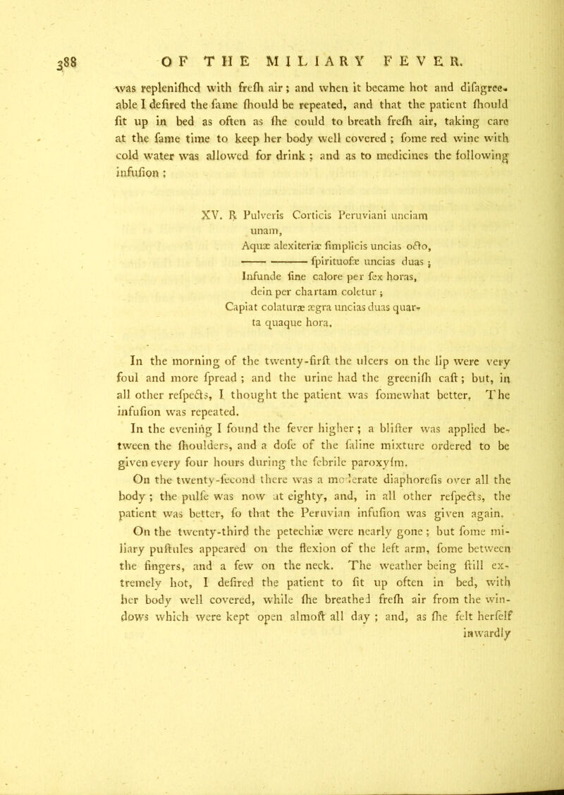 Avas replenifhcd with frefh air; and when it became hot and difagrec* able I defired the fame fhould be repeated, and that the patient fhould fit up in bed as often as (he could to breath frefh air, taking care at the fame time to keep her body well covered ; fome red wine with cold water was allowed for drink ; and as to medicines the following infufion ; XV. R Pulveris Corticis Peruvian! unciam unam, Aqux alexiterix fimplicis uncias ofto, fpirituofx uncias duas $ Infunde line calore per fex horas, dein per chartam coletur ; Capiat colaturx xgra uncias duas quar* ta quaque hora. In the morning of the twenty-firft the ulcers on the lip were very foul and more fpread ; and the urine had the greenifh caft ; but, in all other refpefts, I thought the patient was fomewhat better, The infufion was repeated. In the evening I found the fever higher ; a blifter was applied be- tween the fhoulders, and a dofe of the (aline mixture ordered to be given every four hours during the febrile paroxyfm. On the twenty-lecond there was a moderate diaphorefis over all the body ; the pulfe was now at eighty, and, in all other refpects, the patient was better, fo that the Peruvian infufion was given again. On the twenty-third the petechiae were nearly gone; but fome mi- liary puftules appeared on the flexion of the left arm, fome between the fingers, and a few on the neck. The weather being flili ex- tremely hot, I defired the patient to fit up often in bed, with her body well covered, while fhe breathed frefh air from the win- dow's which were kept open almoft all day ; and, as fhe felt herfeif inwardly