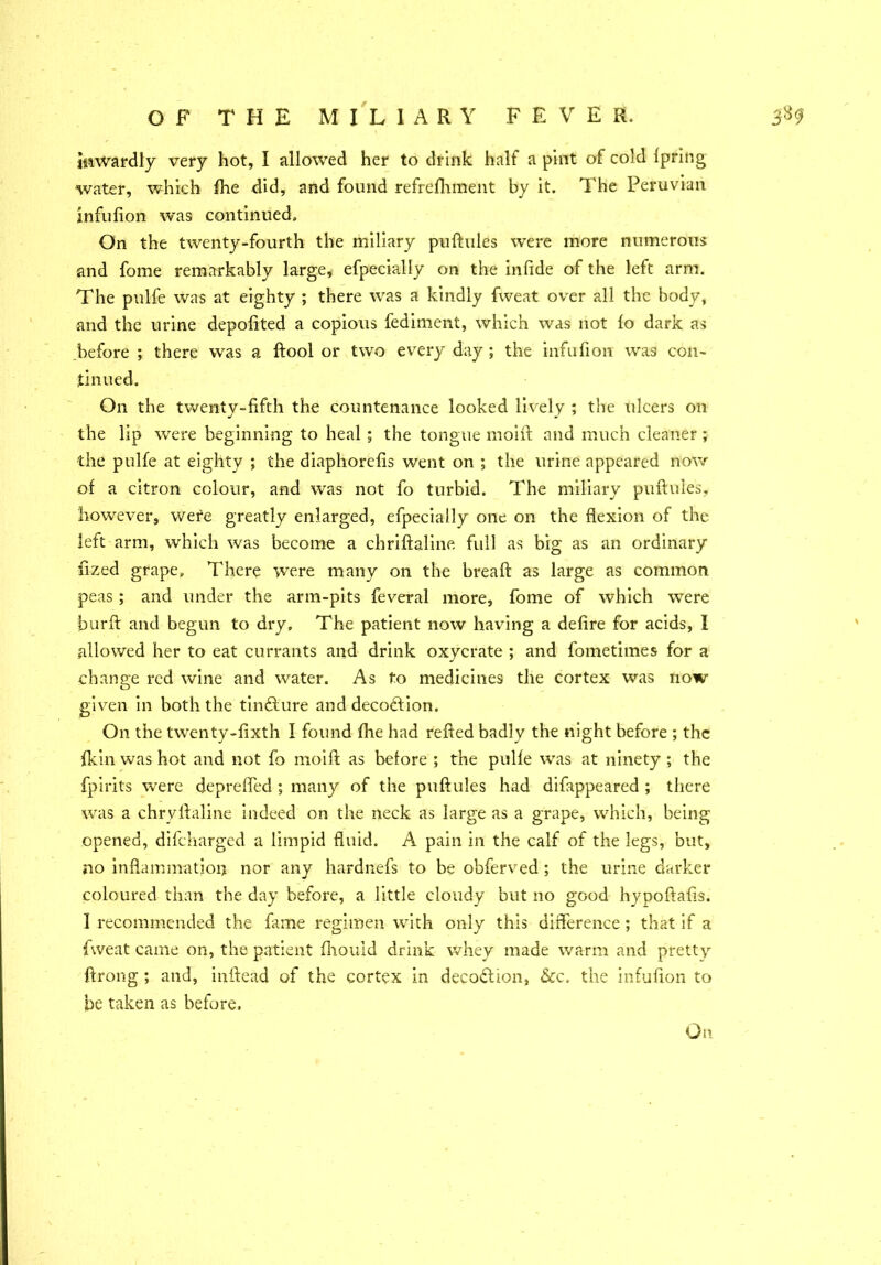 inwardly very hot, I allowed her to drink half a pint of cold Ipring water, which fhe did, and found refrefhment by it. The Peruvian infufion was continued. On the twenty-fourth the miliary puftules were more numerous and fome remarkably large, efpecially on the infide of the left arm. The pulfe was at eighty ; there was a kindly fweat over all the body, and the urine depolited a copious fediment, which was not fo dark as before ; there was a ftool or two every day ; the infufion was con- tinued. On the twenty-fifth the countenance looked lively ; the ulcers on the lip were beginning to heal ; the tongue moift and much cleaner; the pulfe at eighty ; the diaphorefis went on ; the urine appeared now of a citron colour, and was not fo turbid. The miliary puftules, however, were greatly enlarged, efpecially one on the flexion of the left arm, which was become a chriftaline full as big as an ordinary fized grape. There were many on the breaft as large as common peas ; and under the arm-pits feveral more, fome of which were burft and begun to dry. The patient now having a defire for acids, I allowed her to eat currants and drink oxycrate ; and fometimes for a change red wine and water. As to medicines the cortex was now given in both the tindfture and decoftion. On the twenty-fixth I found fhe had refted badly the night before ; the fkin was hot and not fo moift as before ; the pulfe was at ninety ; the fpirits were depreffed ; many of the puftules had difappeared ; there was a chryftaline indeed on the neck as large as a grape, which, being opened, difeharged a limpid fluid. A pain in the calf of the legs, but, no inflammation nor any hardnefs to be obferved ; the urine darker coloured than the day before, a little cloudy but no good hypoftafis. I recommended the fame regimen with only this difference ; that if a fweat came on, the patient fhouid drink whey made warm and pretty ftrong ; and, inftead of the cortex in deception, &c. the infufion to be taken as before.