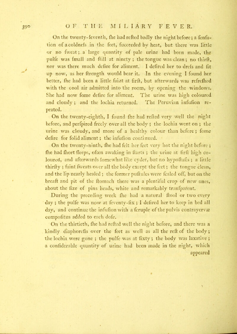 On the twenty-feventh, fhe had refted badly the night before; a fenfa* tion ofacoldnefs in the feet, fucceeded by heat, but there was little or no fvveat; a large quantity of pale urine had been made, the pulfe was fmall and hill at ninety; the tongue was clean ; no thirft, nor was there much defire for aliment. I defifed her to drefs and fit up now, as her ftrength would bear it. In the evening I found her better, fhe had been a little faint at firft, but afterwards was refreshed with the cool air admitted into the room, by opening the windows. She had now fome defire for aliment. The urine was high coloured and cloudy ; and the lochia returned. The Peruvian infufion re- peated. On the twenty-eighth, I found fhe had refted very well the night before, and perfpired freely over all the body ; the lochia went on ; the urine was cloudy, and more of a healthy colour than before ; feme defire for folid aliment; the infufion continued. On the twenty-ninth, fhe had felt her feet very hot the night before ; flie had fiiort fieeps, often awaking in ftarts ; the urine at firft high co- loured, and afterwards lomewhat like cyder, but r.o hypoftafis ; a little thirfty ; faint fweats over all the body except the feet; the tongue clean, and the lip nearly healed ; the former puftules were fealed off, but on the breaft and pit of the ftomach there was a plentiful crop of new ones, about the fize of pins heads, white and remarkably tranfpnrent. During the preceding week fhe had a natural ftool or two every day ; the pulfe was now at feventy-fix ; 1 defired her to keep in bed all day, and continue the infufion with a fcruple ofthepulvis contrayervae compofitus added to each dole. On the thirtieth, (lie had refted well the night before, and there was a kindly diaphorefis over the feet as well as all the reft of the body ; the lochia were gone ; the pulfe was at fixty; the body was laxative ; a confiderable quantity of urine had been made in the night, which appeared ■v