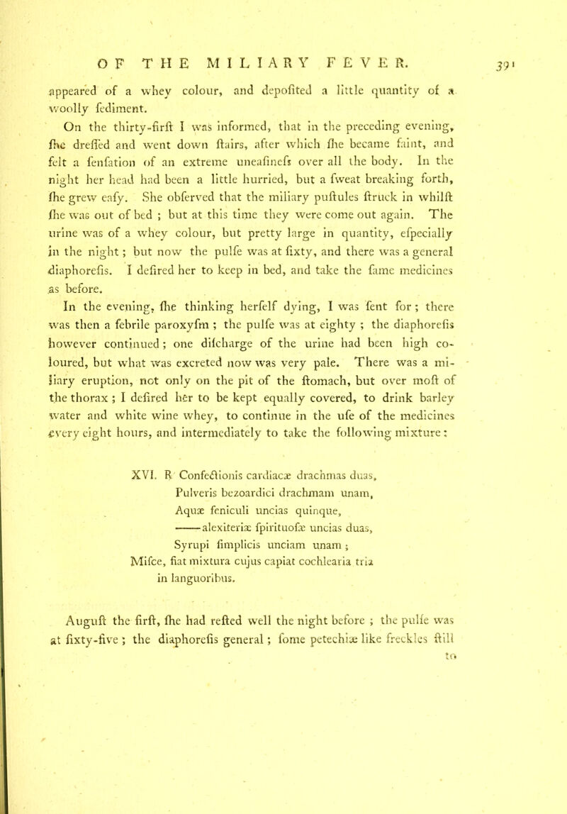 appeared of a whey colour, and depofited a little quantity of a woolly fediment. On the thirty-firft I was informed, that in the preceding evening, fhe drefi'ed and went down flairs, after which fhe became faint, and felt a fenfation of an extreme uneafinefs over all the body. In the night her head had been a little hurried, but a fweat breaking forth, fhe grew eafy. She obferved that the miliary puftules ftruck in whilft fhe was out of bed ; but at this time they were come out again. The urine was of a whey colour, but pretty large in quantity, efpecially in the night; but now the pulfe was at fixty, and there was a general diaphorefis. I defired her to keep in bed, and take the fame medicines as before. In the evening, fhe thinking herfelf dying, I wras fent for ; there was then a febrile paroxyfm ; the pulfe was at eighty ; the diaphorefis however continued ; one difcharge of the urine had been high co- loured, but what was excreted now was very pale. There was a mi- liary eruption, not only on the pit of the ftomach, but over moft of the thorax ; I defired her to be kept equally covered, to drink barley water and white wine whey, to continue in the ufe of the medicines •every eight hours, and intermediately to take the following mixture: XVI, R Confedfionis cardiacae drachmas duas, Pulveris bezoardici drachmam unam, Aquae fcniculi uncias quinque, -alexiteriae fpirituofe uncias duas, Syrupi fimplicis unciam unam ; Mifce, fiat mixtura cujus capiat cochlearia tria in languoribus. Augufc the firft, fhe had refted well the night before ; the pulfe was at fixty-five ; the diaphorefis general; fome petechiae like freckles Rill to