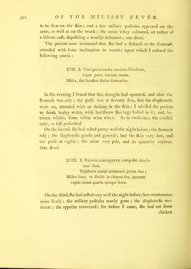 to be feen on the fkin ; and a few miliary puftules appeared on the arms, as well as on the trunk ; the urine whey coloured, or rather of a bilious caft, depofiting a woolly fediment; one lfool. The patient now intimated that fhe had a licknefs at the ftomach, attended with fome inclination to vomit; upon which I ordered the following emetic ; XVII. R Vini ipecacoanhx unciam dimidiam. Aquae purx unciam unam, Mifce, fiat haufius ftatim fumendus. In the evening I found that this draught had operated, and that the ftomach was eafy ; the pulfe was at feventy five, but the diaphorefis went on, attended with an itching in the fkin ; I advifed the patient to drink barley water, with hartfhorn fhavings boiled in it; and, be- tween whiles, fome white wine whey. As to medicines, the cordial only, as laft perferibed On the fecond, fhe had refted pretty well the night before ; the ftomach eafy ; the diaphorefis gentle and general ; but the fkin very hot, and the pulfe at eighty ; the urine very pale, and its quantity copious. One ftool. XVIII. ft Pulveris contrayervx compofiti drach- mas duas, Sulphuris aurati antimonii grana duo ; Mifce bene, et divide in chartas fex, quarum capiat unam quarta quaque hora. On the third, fhe had refted very well the night before; her countenance more lively ; the miliary puftules nearly gone ; the diaphorefis mo- derate ; the appetite recovered; for before I came, fhe had eat fome chicken