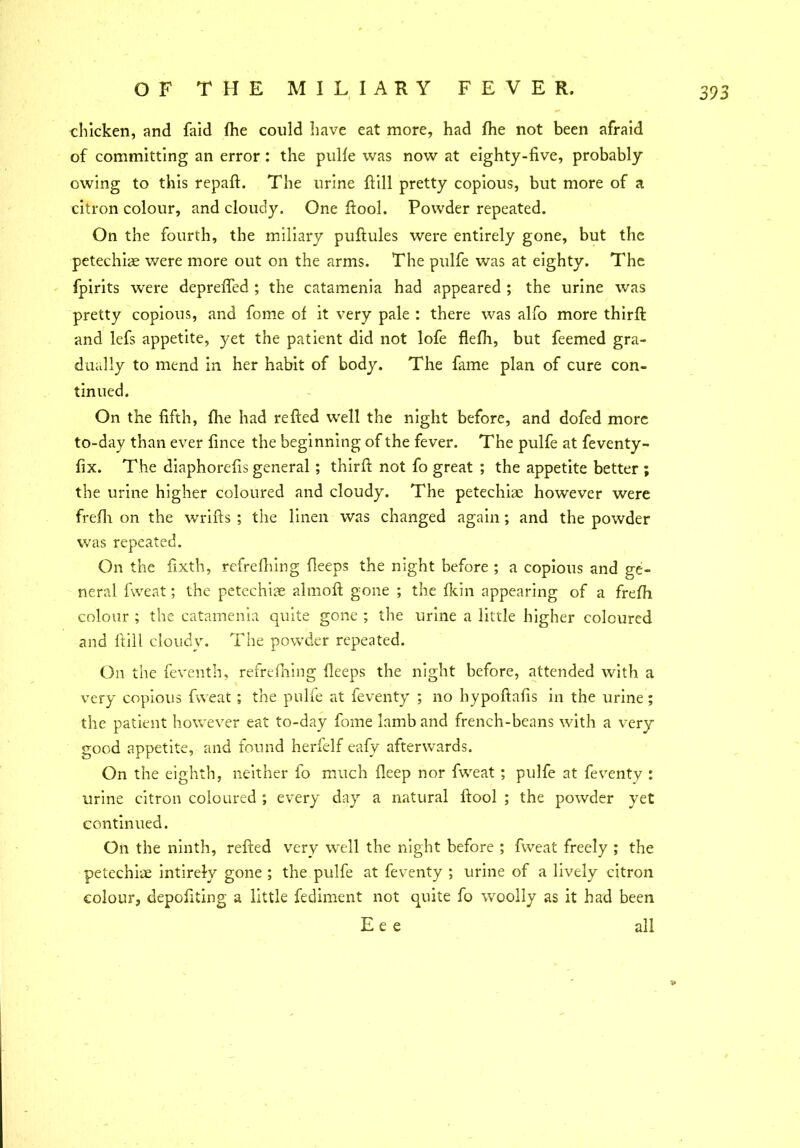 chicken, and faid (he could have eat more, had die not been afraid of committing an error: the pulle was now at eighty-five, probably owing to this repaft. The urine Fill pretty copious, but more of a citron colour, and cloudy. One ftool. Powder repeated. On the fourth, the miliary puftules were entirely gone, but the petechias were more out on the arms. The pulfe was at eighty. The fpirits were deprefied ; the catamenia had appeared ; the urine was pretty copious, and fome of it very pale : there was alfo more third; and lefs appetite, yet the patient did not lofe flefh, but feemed gra- dually to mend in her habit of body. The fame plan of cure con- tinued. On the fifth, file had refted well the night before, and dofed more to-day than ever fince the beginning of the fever. The pulfe at feventy - fix. The diaphorefis general; third: not fo great ; the appetite better ; the urine higher coloured and cloudy. The petechiae however were frefii on the wrids ; the linen was changed again ; and the powder was repeated. On the fixth, refrefiiing deeps the night before ; a copious and ge- neral fweat; the petechiae almod gone ; the fkin appearing of a frefh colour ; the catamenia quite gone ; the urine a little higher coloured and dill cloudy. The powder repeated. On the feventh, refrefiiing deeps the night before, attended with a very copious fweat; the pulfe at feventy ; no hypodafis in the urine; the patient however eat to-day fome lamb and french-beans with a very good appetite, and found herfelf eafy afterwards. On the eighth, neither fo much deep nor fweat ; pulfe at feventy : urine citron coloured ; every day a natural dool ; the powder yet continued. On the ninth, reded very well the night before ; fweat freely ; the petechiae intirely gone ; the pulfe at feventy ; urine of a lively citron colour, depofiting a little fediment not quite fo woolly as it had been E e e all