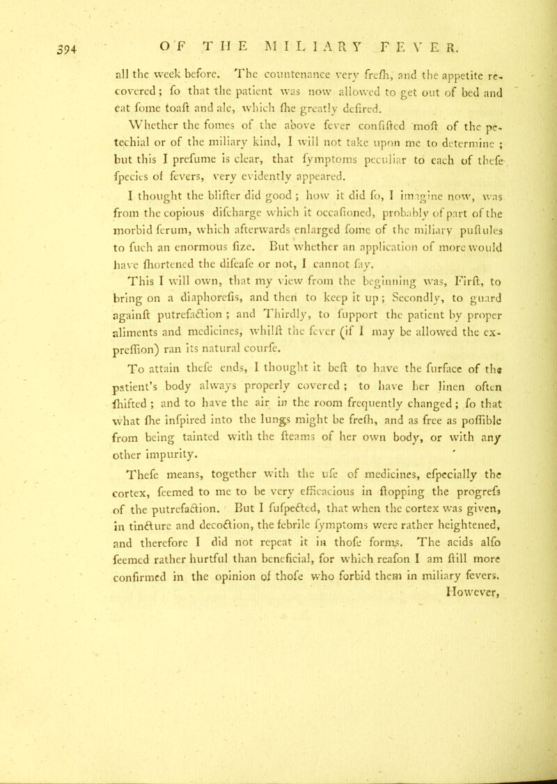 all the week before. The countenance very frefh, and the appetite re- covered ; fo that the patient was now allowed to get out of bed and eat fome toafl and ale, which fhe greatly defired. Whether the fomes of the above fever confided mod of the pe- techial or of the miliary kind, I will not take upon me to determine ; but this I prefume is clear, that fymptoms peculiar to each of thefe* fpecies of fevers, very evidently appeared. I thought the blifter did good ; how it did fo, I imagine now, was from the copious difcharge which it occafioned, probably of part of the morbid ferum, which afterwards enlarged fome of the miliary puflules to fuch an enormous fize. But whether an application of more would have fhortened the difeafe or not, I cannot fay. This I will own, that my view from the beginning was, Firft, to bring on a diaphorefis, and then to keep it up ; Secondly, to guard againfl putrefaction ; and Thirdly, to fupport the patient by proper aliments and medicines, whilft the fever (if I may be allowed the ex- preffion) ran its natural courfe. To attain thefe ends, I thought it bed to have the furface of the patient’s body always properly covered ; to have her linen often fhifted ; and to have the air in the room frequently changed ; fo that what fhe infpired into the lungs might be frefh, and as free as poflible from being tainted with the fleams of her own body, or with any other impurity. Thefe means, together with the life of medicines, efpecially the cortex, feemed to me to be very efficacious in flopping the progrefs of the putrefaction. But I fufpedted, that when the cortex was given, in tinCture and decoction, the febrile fymptoms were rather heightened, and therefore I did not repeat it in thofe forms. The acids alfo feemed rather hurtful than beneficial, for which reafon I am flill more confirmed in the opinion of thofe who forbid them in miliary fevers. However,