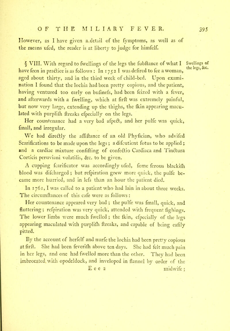 However, as I have given a.detail of the fymptoms, as well as of the means ufed, the reader is at liberty to judge for himfelf. § VIII. With regard to fwellings of the legs the fubftanee of what I Swellings of have feen in practice is as follows: In i 75 2 I was defired to fee a woman, 3 aged about thirty, and in the third week of child-bed. Upon exami- nation I found that the lochia had been pretty copious, and the patient, having ventured too early on bufinefs, had been feized with a fever, and afterwards with a fwelling, which at firft was extremely painful, but nowr very large, extending up the thighs, the fkin appearing macu- lated with purplifh ftreaks efpecially on the legs. Her countenance had a very bad afpedt, and her pulfe was quick, fmall, and irregular. We had directly the affiftance of an old Phyfician, who advifed Scarifications to be made upon the legs; a difcutient fotus to be applied ; and a cardiac mixture confifting of confe£tio Cardiaca and Tinctura Corticis peruviani volatilis, &c. to be given. A cupping fcarificator was accordingly ufed, feme ferous blackifh blood w'as difeharged ; but refpiration grew more quick, the pulfe be- came more hurried, and in lefs than an hour the patient died. In 1 761, I was called to a patient who had lain in about three weeks. The circumftances of this cafe were as follows: Her countenance appeared very bad ; the pulfe was fmall, quick, and fluttering; refpiration was very quick, attended with frequent fighings. The lower limbs were much fwelled ; the Ikin, efpecially of the legs appearing maculated with purplifh ftreaks, and capable of being eafily By the account of herfelf and nurfe the lochia had been pretty copious at firft. She had been feverifh above ten days. She had felt much pain in her legs, and one had fwelled more than the other. They had been imbrocated, with opodeldock, and inveloped in flannel by order of the E e e 2 midwife 5