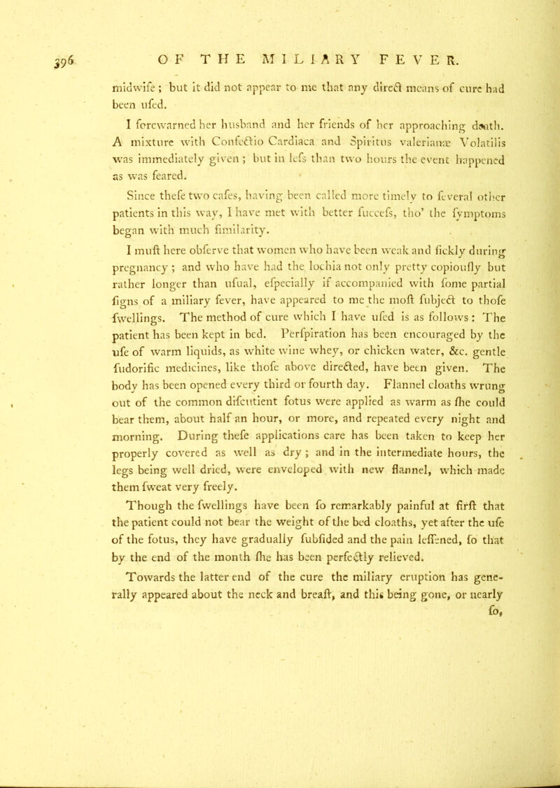 midwife ; but it did not appear to me that any direct means of cure had been ufed. I forewarned her husband and her friends of her approaching dssitli. A mixture with Confeftio Cardiaca and Spiritns Valerianae Volatilis was immediately given ; but in lefs than two hours the event happened as was feared. Since thefe two cafes, having been called more timely to feveral other patients in this way, I have met with better fuccefs, tho’ the fymptoms began with much fimilarity. I muft here obferve that women who have been weak and fickly during pregnancy ; and who have had the lochia not only pretty copioufly but rather longer than ufual, efpecially if accompanied with fome partial figns of a miliary fever, have appeared to me the moil fubjeft to tbofe fwellings. The method of cure which I have ufed is as follows : The patient has been kept in bed. Perfpiration has been encouraged by the ufe of warm liquids, as white wine whey, or chicken water, &c. gentle fudorific medicines, like thofe above directed, have been given. The body has been opened every third or fourth day. Flannel cloaths wrung out of the common difeutient fotus were applied as warm as fhe could bear them, about half an hour, or more, and repeated every night and morning. During thefe applications care has been taken to keep her properly covered as well as dry ; and in the intermediate hours, the legs being well dried, were enveloped with new flannel, which made them fweat very freely. Though the fwellings have been fo remarkably painful at firfl: that the patient could not bear the weight of the bed cloaths, yet after the ufe of the fotus, they have gradually fubfided and the pain lefiened, fo that by the end of the month file has been perfectly relieved. Towards the latter end of the cure the miliary eruption has gene- rally appeared about the neck and breaft, and this being gone, or nearly fo*