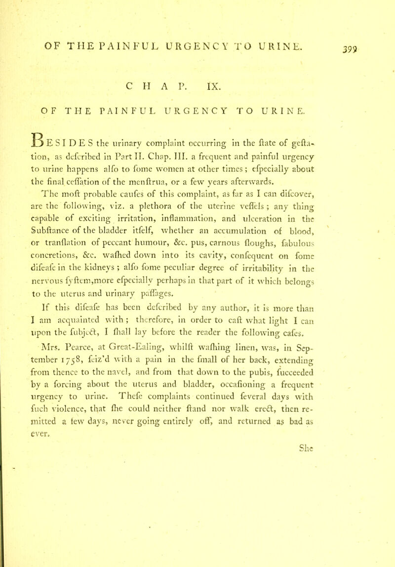 399 C H A P. IX. OF THE PAINFUL URGENCY TO URINE. ]E> E S I D E S the urinary complaint occurring in the Rate of gefta- tion, as defcribed in Part II. Chap. III. a frequent and painful urgency to urine happens alfo to fome women at other times; efpecially about the final ceffation of the menftrua, or a few years afterwards. The moft probable caufes of this complaint, as far as I can difeover, are the following, viz. a plethora of the uterine veffels ; any thing capable of exciting irritation, inflammation, and ulceration in the Subftance of the bladder itfelf, whether an accumulation of blood, or tranflation of peccant humour, &c. pus, carnous (loughs, fabulous concretions, &c. wafhed down into its cavity, confequent on fome difeafe in the kidneys ; alfo fome peculiar degree of irritability in the nervous fyftem,more efpecially perhaps in that part of it which belongs to the uterus and urinary palTages. If this difeafe has been defcribed by any author, it is more than I am acquainted with ; therefore, in order to call what light I can upon the fubjedl, I dial! lay before the reader the following cafes. Mrs. Pearce, at Great-Ealing, whilft wafhing linen, was, in Sep- tember 1758, feiz’d with a pain in the finall of her back, extending from thence to the navel, and from that down to the pubis, fucceeded by a forcing about the uterus and bladder, occafioning a frequent urgency to urine. Thefe complaints continued feveral days with fuch violence, that fire could neither (land nor walk eredt, then re- mitted a lew days, never going entirely off, and returned as bad as ever. She