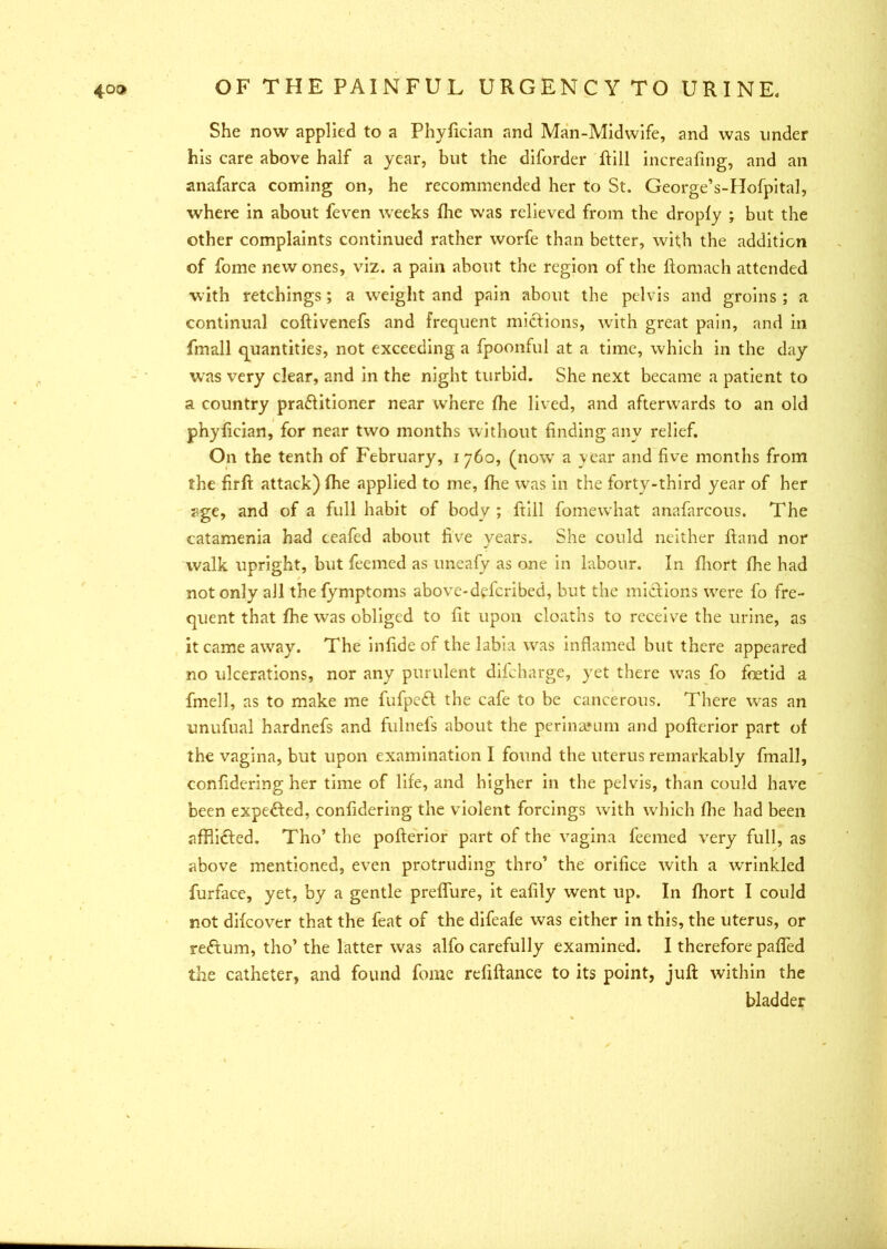 She now applied to a Phyfician and Man-Midwife, and was under his care above half a year, but the diforder ftill increafing, and an anafarca coming on, he recommended her to St. George’s-Hofpital, where in about feven weeks die was relieved from the dropfy ; but the other complaints continued rather worfe than better, with the addition of fome new ones, viz. a pain about the region of the ftomach attended with retchings; a weight and pain about the pelvis and groins ; a continual coftivenefs and frequent mictions, with great pain, and in fmall quantities, not exceeding a fpoonful at a time, which in the day was very clear, and in the night turbid. She next became a patient to a country practitioner near where the lived, and afterwards to an old phyfician, for near two months without finding any relief. On the tenth of February, i 760, (now a year and five months from the firft attack) fhe applied to me, fhe was in the forty-third year of her age, and of a full habit of body ; ftill fomewhat anafarcous. The catamenia had ceafed about five years. She could neither hand nor walk upright, but feemed as uneafy as one in labour. In fhort fhe had not only all thefymptoms above-deferibed, but the midions were fo fre- quent that fhe was obliged to fit upon cloaths to receive the urine, as it came away. The infide of the labia was inflamed but there appeared no ulcerations, nor any purulent difeharge, yet there was fo foetid a fmell, as to make me fufpedt the cafe to be cancerous. There was an unufual hardnefs and fulnefs about the perin&mm and pofterior part of the vagina, but upon examination I found the uterus remarkably fmall, confxdering her time of life, and higher in the pelvis, than could have been expected, confidering the violent forcings with which fhe had been afflicied. Tho’ the pofterior part of the vagina feemed very full, as above mentioned, even protruding thro’ the orifice with a wrinkled furface, yet, by a gentle preflure, it eafily went up. In fhort I could not difeover that the feat of the difeafe was either in this, the uterus, or reCtum, tho’ the latter was alfo carefully examined. I therefore pafled the catheter, and found fome refiftance to its point, juft within the bladder