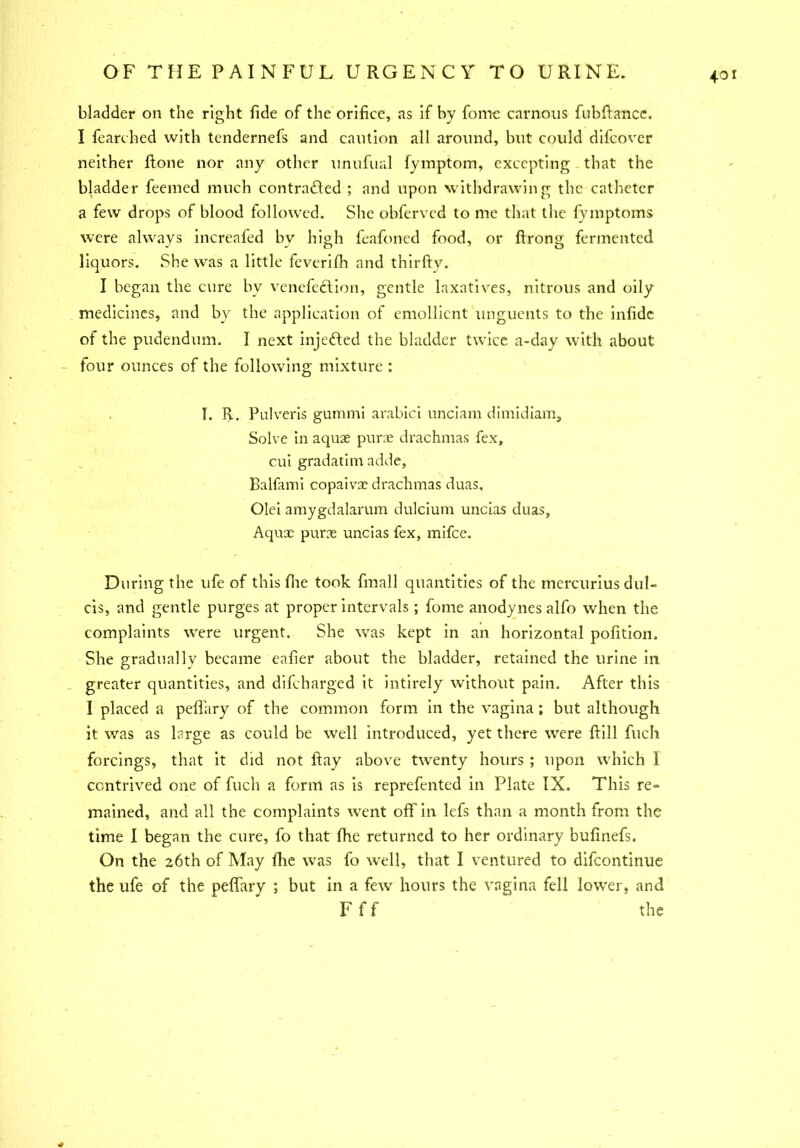 4° bladder on the right fide of the orifice, as if by foinc carnous fubfiance. I fearched with tendernefs and caution all around, but could difcover neither ftone nor any other unufurd fymptora, excepting that the bladder feemed much contracted ; and upon withdrawing the catheter a few drops of blood followed. She obfervcd to me that the fymptoms were always increafed bv high feafoned food, or ftrong fermented liquors. She was a little feverifh and thirfty. I began the cure by venefection, gentle laxatives, nitrous and oily medicines, and by the application of emollient unguents to the infidc of the pudendum. I next injected the bladder twice a-day with about four ounces of the following mixture : I. R. Pulveris gummi arabici unciam dimidiam, Solve in aquae purae drachmas fex, cui gradatim adde, Balfami copaivx drachmas duas, Olei amygdalarum dulcium uncias duas, Aqux purse uncias fex, mifee. During the ufe of this fhe took fmall quantities of the inercurius dul- els, and gentle purges at proper intervals; fome anodynes alfo when the complaints were urgent. She was kept in an horizontal pofition. She gradually became eafier about the bladder, retained the urine in greater quantities, and difeharged it intirely without pain. After this I placed a peflary of the common form in the vagina; but although it was as large as could be well introduced, yet there were ftill fuch forcings, that it did not fiay above twenty hours ; upon which I contrived one of fuch a form as is reprefented in Plate IX. This re= mained, and all the complaints went off in lefs than a month from the time I began the cure, fo that fhe returned to her ordinary bufinefs. On the 26th of May fhe was fo well, that I ventured to difeontinue the ufe of the peffary ; but in a few hours the vagina fell lower, and F f f the